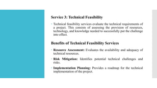 Service 3: Technical Feasibility
 Technical feasibility services evaluate the technical requirements of
a project. This consists of assessing the provision of resources,
technology, and knowledge needed to successfully put the challenge
into effect.
Benefits of Technical Feasibility Services
 Resource Assessment: Evaluates the availability and adequacy of
technical resources.
 Risk Mitigation: Identifies potential technical challenges and
risks.
 Implementation Planning: Provides a roadmap for the technical
implementation of the project.
 