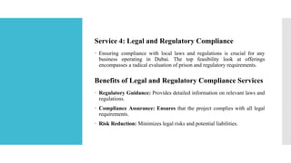Service 4: Legal and Regulatory Compliance
 Ensuring compliance with local laws and regulations is crucial for any
business operating in Dubai. The top feasibility look at offerings
encompasses a radical evaluation of prison and regulatory requirements.
Benefits of Legal and Regulatory Compliance Services
 Regulatory Guidance: Provides detailed information on relevant laws and
regulations.
 Compliance Assurance: Ensures that the project complies with all legal
requirements.
 Risk Reduction: Minimizes legal risks and potential liabilities.
 