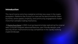 Introduction
The rise of meme coins has created an entirely new wave in the crypto
ecosystem. Platforms like Pump Fun have set the benchmark for token
launches, where speed, simplicity, and community engagement matter
more than complex trading mechanics.
A Pump Fun Clone in 2025 must go beyond simply replicating the original
idea. It should integrate advanced features, user-friendly designs, and
security-driven mechanisms to stay competitive in the rapidly evolving
crypto landscape.
 