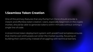 1.Seamless Token Creation
One of the primary features that any Pump Fun Clone should provide is
instant and effortless token creation. Users, especially beginners in the crypto
market, should be able to generate tokens within minutes without writing a
single line of code.
A streamlined token deployment system with predefined templates ensures
that meme coin enthusiasts can enter the market quickly, focusing on
building their community instead of struggling with technical barriers.
 