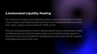 2.Automated Liquidity Pooling
For meme coin projects to succeed, liquidity is essential. A Pump Fun Clone
must include automated liquidity pooling, where tokens are instantly paired
with major cryptocurrencies like ETH, BNB, or SOL.
This not only guarantees smooth trading experiences but also builds investor
confidence by ensuring that tokens have an immediate market presence.
Smart contracts must handle the liquidity lock to eliminate risks of rug pulls
and safeguard community trust.
 