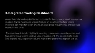 3.Integrated Trading Dashboard
A user-friendly trading dashboard is crucial for both creators and investors. A
modern Pump Fun Clone should feature an intuitive interface where
investors can monitor token charts, analyze price movements, and execute
trades in real time.
The dashboard should highlight trending meme coins, new launches, and
top-performing tokens to drive user engagement. The easier it is to trade
and explore new opportunities, the higher the platform adoption will be.
 