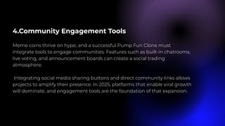 4.Community Engagement Tools
Meme coins thrive on hype, and a successful Pump Fun Clone must
integrate tools to engage communities. Features such as built-in chatrooms,
live voting, and announcement boards can create a social trading
atmosphere.
Integrating social media sharing buttons and direct community links allows
projects to amplify their presence. In 2025, platforms that enable viral growth
will dominate, and engagement tools are the foundation of that expansion.
 