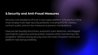 5.Security and Anti-Fraud Measures
Security is the backbone of trust in any crypto platform. A Pump Fun Clone
must employ multi-layer security protocols, including KYC for creators,
contract audits, and anti-bot measures to prevent manipulations.
Features like liquidity lock timers, automatic scam detection, and flagged
warnings for suspicious activity protect investors while maintaining a fair
ecosystem. Without strong security, even the most innovative meme coin
platform risks losing credibility.
 
