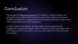 The success of a Pump Fun Clone lies in its ability to merge simplicity with
innovation. From instant token creation to cross-chain trading, from secure
liquidity mechanisms to engaging community tools, every feature plays a vital
role in shaping the meme coin ecosystem.
In 2025, investors and creators will seek platforms that combine trust,
engagement, and growth opportunities. A Pump Fun Clone with these must-
have features will not only attract users but also redefine the future of meme
coin trading.
Conclusion
 