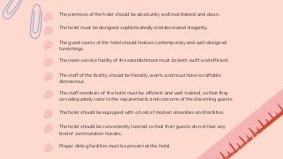 The premises of the hotel should be absolutely well maintained and clean.
The room-service facility of the establishment must be both swift and efficient.
The hotel must be designed sophisticatedly and decorated elegantly.
The guest rooms of the hotel should feature contemporary and well-designed
furnishings.
The staff of the facility should be friendly, warm, and must have an affable
demeanour.
The staff members of the hotel must be efficient and well-trained, so that they
can adequately cater to the requirements and concerns of the discerning guests.
The hotel should be equipped with a host of modern amenities and facilities.
The hotel should be conveniently located so that their guests do not face any
kind of commutation hassles.
Proper dining facilities must be present at the hotel.
 