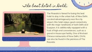 The best hotel in Delhi
The Roseate is famed for being the best
hotel to stay in the urban hub of New Delhi.
Located advantageously near the city
airport, this hotel enjoys good connectivity
with the major landmarks of both Delhi and
Gurgaon. It is additionally equipped with a
host of high-end conveniences, such as a
grand in-house spa facility. One of the best
Chinese restaurants of New Delhi, Chi Ni,
can also be found in the premises of The
Roseate.
 