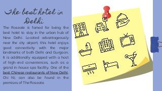 The best hotel in
Delhi
The Roseate is famed for being the
best hotel to stay in the urban hub of
New Delhi. Located advantageously
near the city airport, this hotel enjoys
good connectivity with the major
landmarks of both Delhi and Gurgaon.
It is additionally equipped with a host
of high-end conveniences, such as a
grand in-house spa facility. One of the
best Chinese restaurants of New Delhi,
Chi Ni, can also be found in the
premises of The Roseate.
 