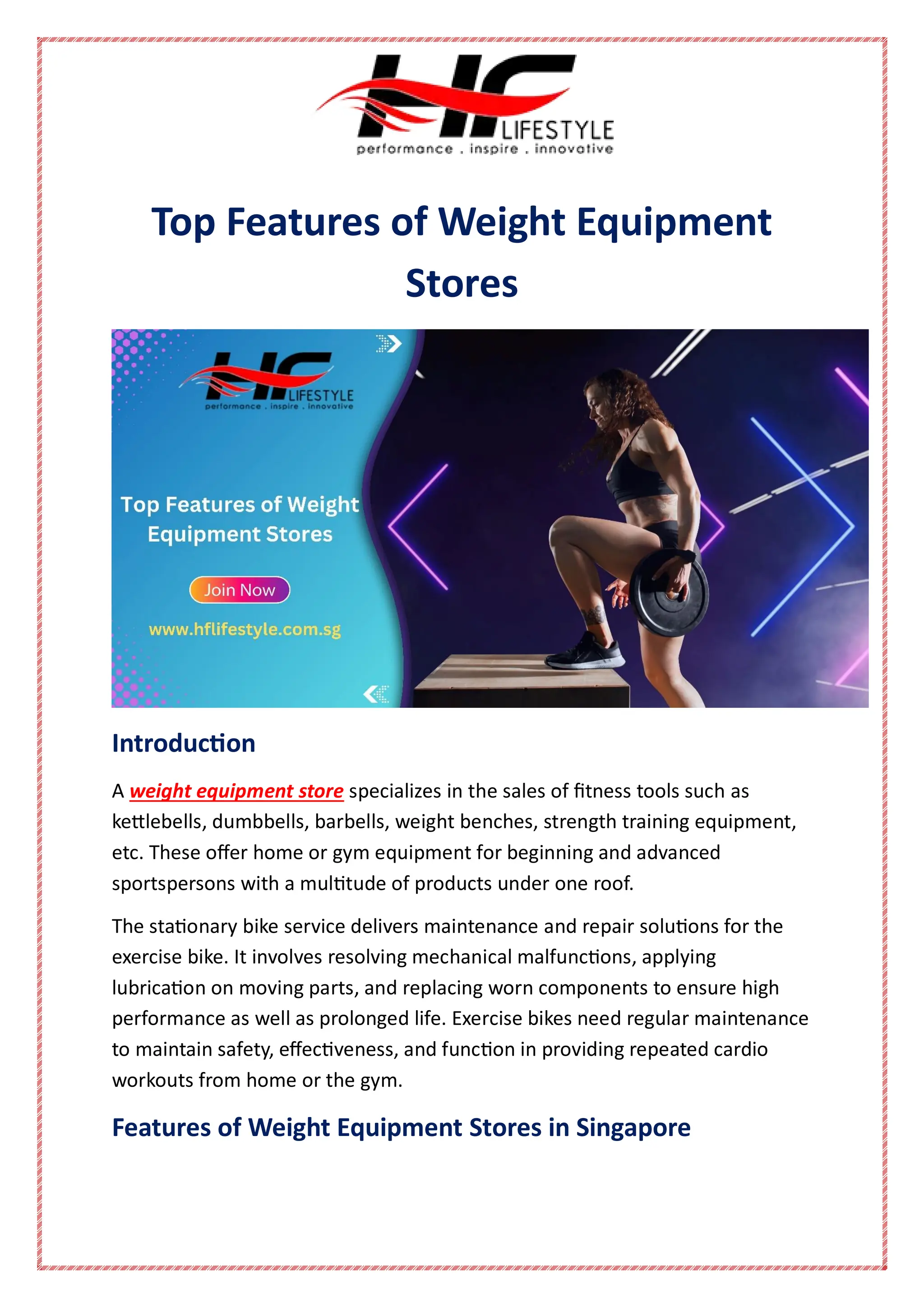 Top Features of Weight Equipment
Stores
Introduction
A weight equipment store specializes in the sales of fitness tools such as
kettlebells, dumbbells, barbells, weight benches, strength training equipment,
etc. These offer home or gym equipment for beginning and advanced
sportspersons with a multitude of products under one roof.
The stationary bike service delivers maintenance and repair solutions for the
exercise bike. It involves resolving mechanical malfunctions, applying
lubrication on moving parts, and replacing worn components to ensure high
performance as well as prolonged life. Exercise bikes need regular maintenance
to maintain safety, effectiveness, and function in providing repeated cardio
workouts from home or the gym.
Features of Weight Equipment Stores in Singapore
 