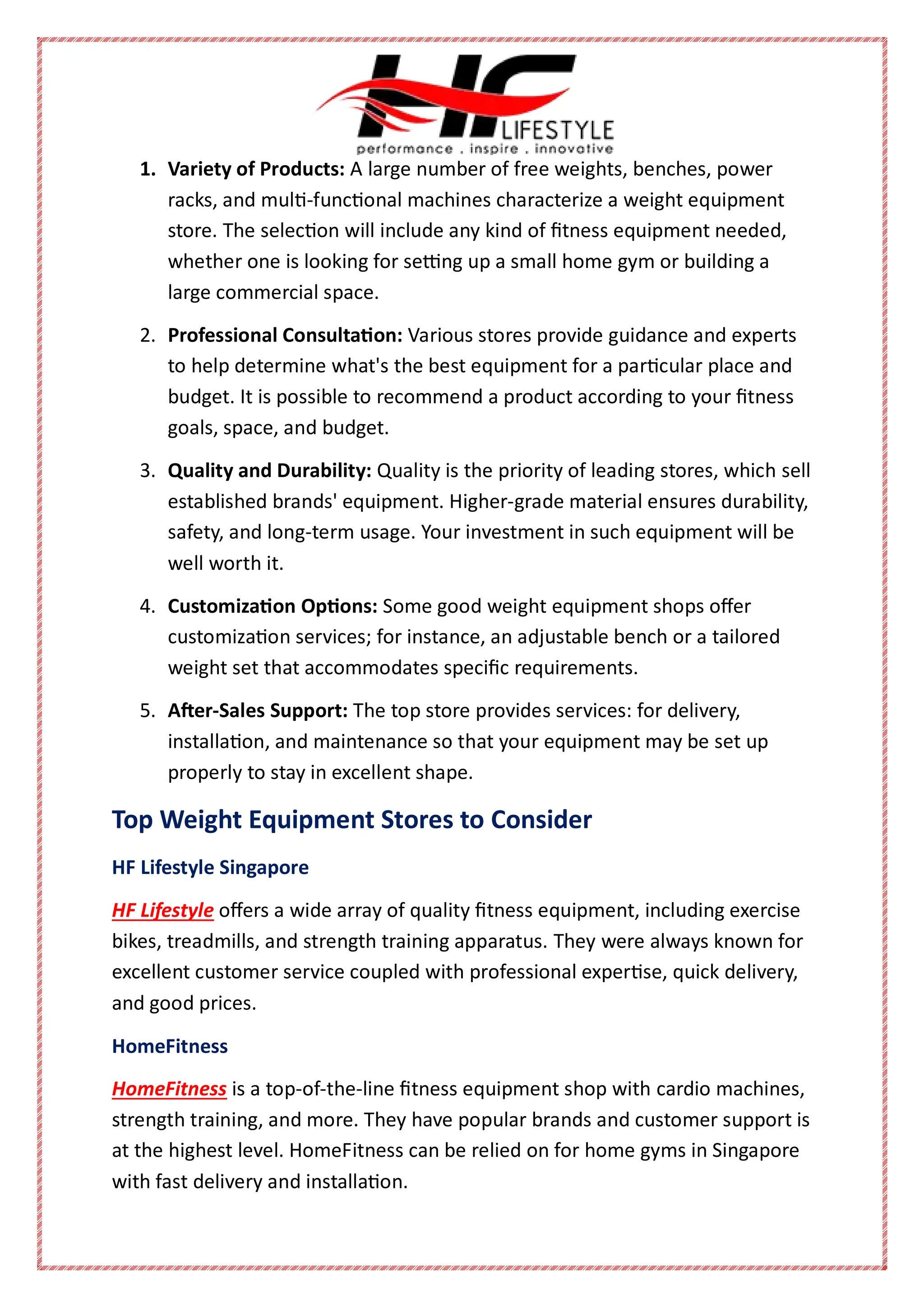 1. Variety of Products: A large number of free weights, benches, power
racks, and multi-functional machines characterize a weight equipment
store. The selection will include any kind of fitness equipment needed,
whether one is looking for setting up a small home gym or building a
large commercial space.
2. Professional Consultation: Various stores provide guidance and experts
to help determine what's the best equipment for a particular place and
budget. It is possible to recommend a product according to your fitness
goals, space, and budget.
3. Quality and Durability: Quality is the priority of leading stores, which sell
established brands' equipment. Higher-grade material ensures durability,
safety, and long-term usage. Your investment in such equipment will be
well worth it.
4. Customization Options: Some good weight equipment shops offer
customization services; for instance, an adjustable bench or a tailored
weight set that accommodates specific requirements.
5. After-Sales Support: The top store provides services: for delivery,
installation, and maintenance so that your equipment may be set up
properly to stay in excellent shape.
Top Weight Equipment Stores to Consider
HF Lifestyle Singapore
HF Lifestyle offers a wide array of quality fitness equipment, including exercise
bikes, treadmills, and strength training apparatus. They were always known for
excellent customer service coupled with professional expertise, quick delivery,
and good prices.
HomeFitness
HomeFitness is a top-of-the-line fitness equipment shop with cardio machines,
strength training, and more. They have popular brands and customer support is
at the highest level. HomeFitness can be relied on for home gyms in Singapore
with fast delivery and installation.
 
