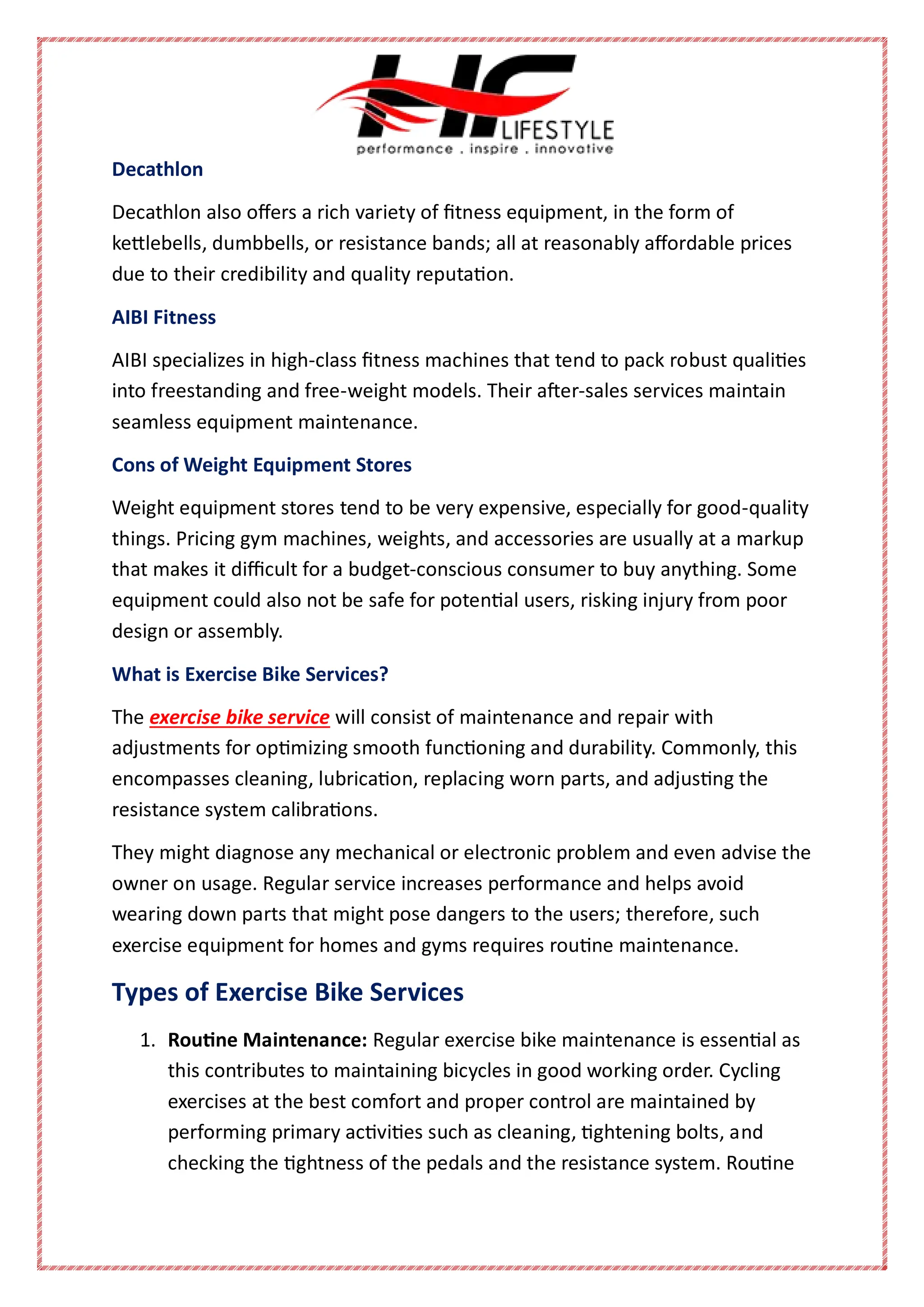Decathlon
Decathlon also offers a rich variety of fitness equipment, in the form of
kettlebells, dumbbells, or resistance bands; all at reasonably affordable prices
due to their credibility and quality reputation.
AIBI Fitness
AIBI specializes in high-class fitness machines that tend to pack robust qualities
into freestanding and free-weight models. Their after-sales services maintain
seamless equipment maintenance.
Cons of Weight Equipment Stores
Weight equipment stores tend to be very expensive, especially for good-quality
things. Pricing gym machines, weights, and accessories are usually at a markup
that makes it difficult for a budget-conscious consumer to buy anything. Some
equipment could also not be safe for potential users, risking injury from poor
design or assembly.
What is Exercise Bike Services?
The exercise bike service will consist of maintenance and repair with
adjustments for optimizing smooth functioning and durability. Commonly, this
encompasses cleaning, lubrication, replacing worn parts, and adjusting the
resistance system calibrations.
They might diagnose any mechanical or electronic problem and even advise the
owner on usage. Regular service increases performance and helps avoid
wearing down parts that might pose dangers to the users; therefore, such
exercise equipment for homes and gyms requires routine maintenance.
Types of Exercise Bike Services
1. Routine Maintenance: Regular exercise bike maintenance is essential as
this contributes to maintaining bicycles in good working order. Cycling
exercises at the best comfort and proper control are maintained by
performing primary activities such as cleaning, tightening bolts, and
checking the tightness of the pedals and the resistance system. Routine
 