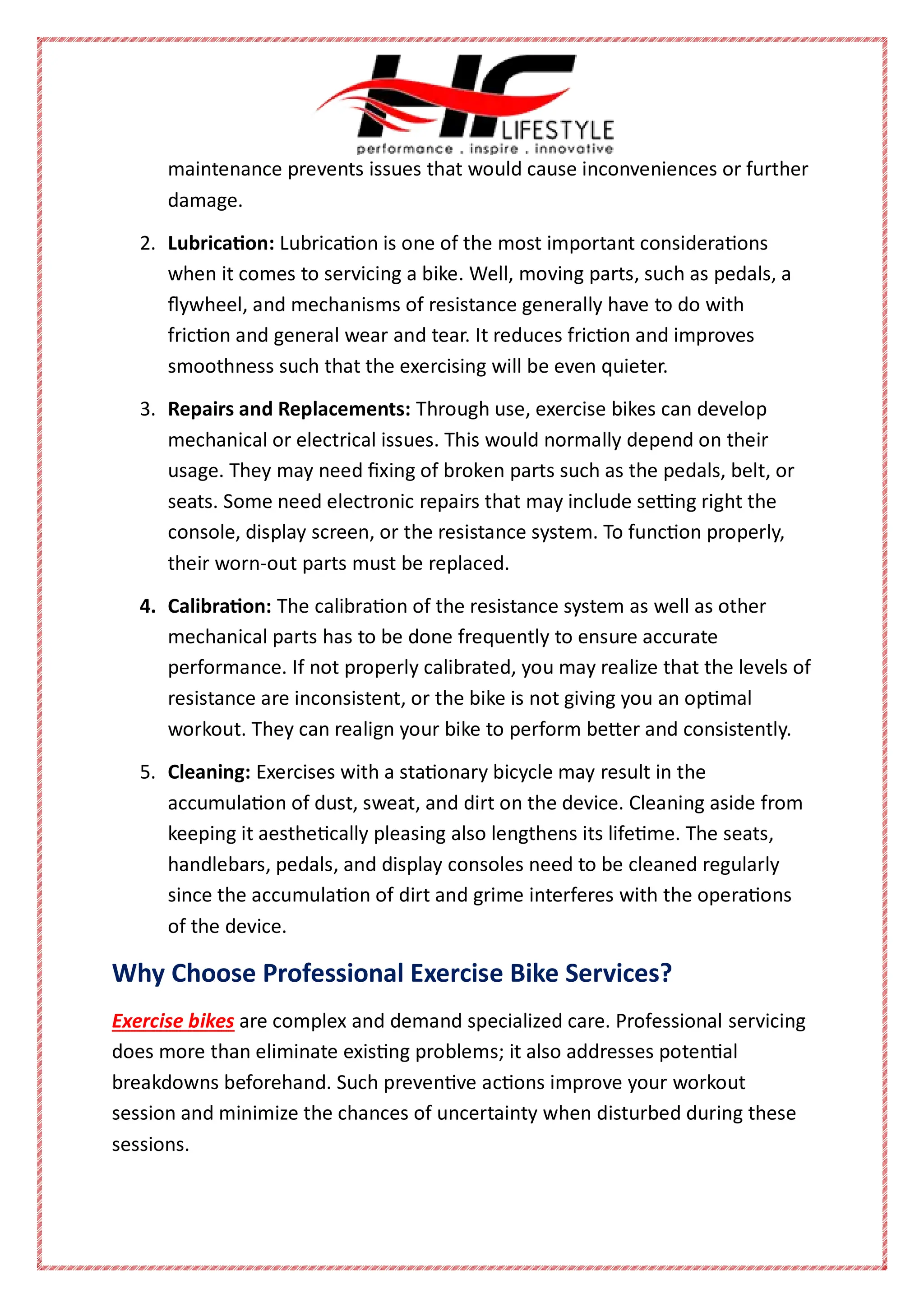 maintenance prevents issues that would cause inconveniences or further
damage.
2. Lubrication: Lubrication is one of the most important considerations
when it comes to servicing a bike. Well, moving parts, such as pedals, a
flywheel, and mechanisms of resistance generally have to do with
friction and general wear and tear. It reduces friction and improves
smoothness such that the exercising will be even quieter.
3. Repairs and Replacements: Through use, exercise bikes can develop
mechanical or electrical issues. This would normally depend on their
usage. They may need fixing of broken parts such as the pedals, belt, or
seats. Some need electronic repairs that may include setting right the
console, display screen, or the resistance system. To function properly,
their worn-out parts must be replaced.
4. Calibration: The calibration of the resistance system as well as other
mechanical parts has to be done frequently to ensure accurate
performance. If not properly calibrated, you may realize that the levels of
resistance are inconsistent, or the bike is not giving you an optimal
workout. They can realign your bike to perform better and consistently.
5. Cleaning: Exercises with a stationary bicycle may result in the
accumulation of dust, sweat, and dirt on the device. Cleaning aside from
keeping it aesthetically pleasing also lengthens its lifetime. The seats,
handlebars, pedals, and display consoles need to be cleaned regularly
since the accumulation of dirt and grime interferes with the operations
of the device.
Why Choose Professional Exercise Bike Services?
Exercise bikes are complex and demand specialized care. Professional servicing
does more than eliminate existing problems; it also addresses potential
breakdowns beforehand. Such preventive actions improve your workout
session and minimize the chances of uncertainty when disturbed during these
sessions.
 