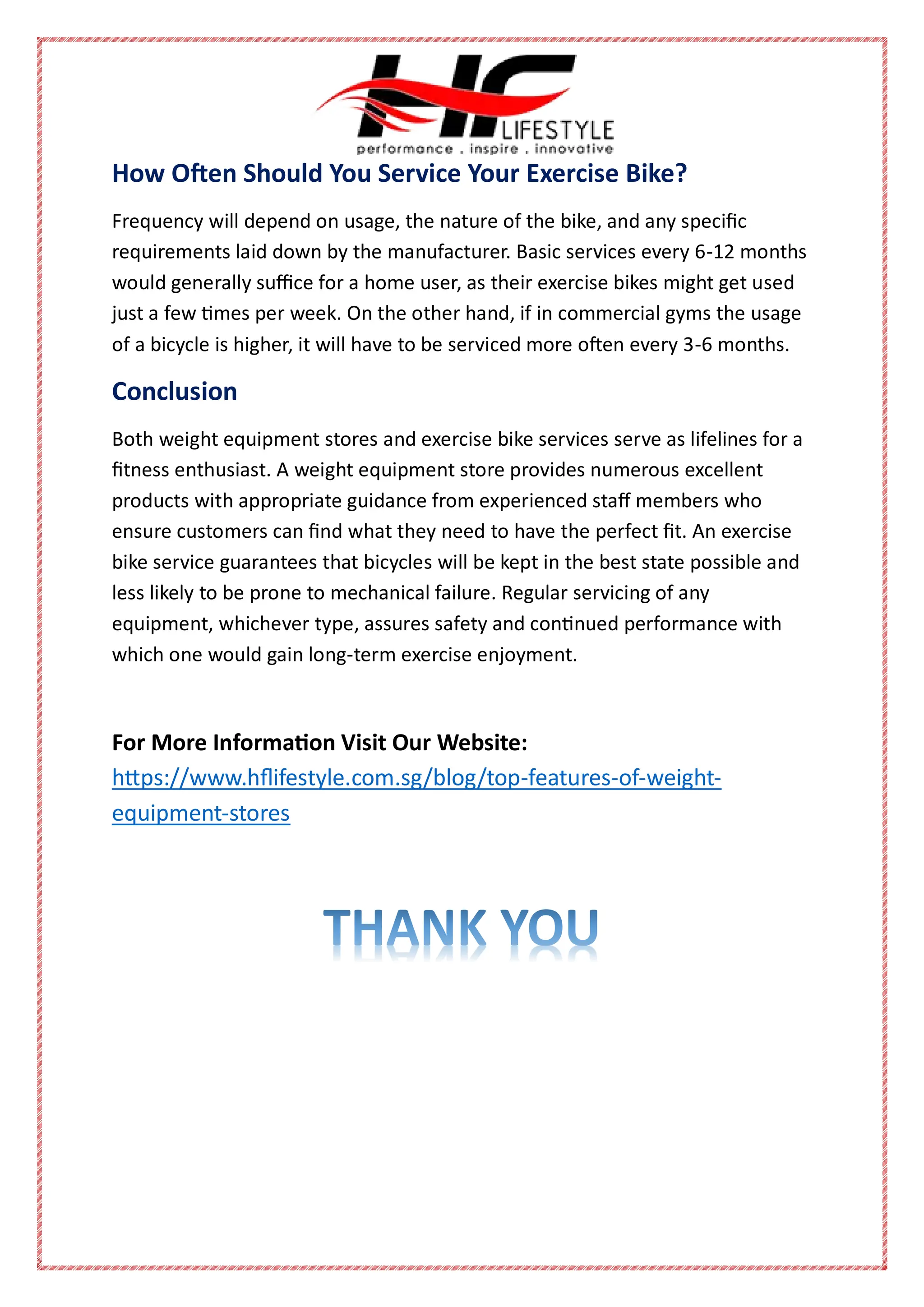 How Often Should You Service Your Exercise Bike?
Frequency will depend on usage, the nature of the bike, and any specific
requirements laid down by the manufacturer. Basic services every 6-12 months
would generally suffice for a home user, as their exercise bikes might get used
just a few times per week. On the other hand, if in commercial gyms the usage
of a bicycle is higher, it will have to be serviced more often every 3-6 months.
Conclusion
Both weight equipment stores and exercise bike services serve as lifelines for a
fitness enthusiast. A weight equipment store provides numerous excellent
products with appropriate guidance from experienced staff members who
ensure customers can find what they need to have the perfect fit. An exercise
bike service guarantees that bicycles will be kept in the best state possible and
less likely to be prone to mechanical failure. Regular servicing of any
equipment, whichever type, assures safety and continued performance with
which one would gain long-term exercise enjoyment.
For More Information Visit Our Website:
https://www.hflifestyle.com.sg/blog/top-features-of-weight-
equipment-stores
 