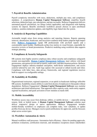 7. Payroll & Benefits Administration
Payroll complexity intensifies with taxes, deductions, multiple pay rates, and compliance
mandates. A comprehensive Human Capital Management Software simplifies benefit
selections, deduction logic, pay calculations, and pay run audits. Bullseye Engagement delivers
automated payroll calculations, tax filings (where applicable), and integration with banking
systems for deposit. Benefits enrollment workflows present choices in open enrollment
windows, seamless deduction updates, and eligibility logic baked into the system.
8. Analytics & Reporting Capabilities
Actionable insight arises from strong analytics and reporting features. Reports spanning
turnover, absenteeism, headcount, and succession readiness help leaders pinpoint high-impact
areas. Bullseye Engagement equips HR professionals with pre-built reports and a
customizable report builder. Dashboards surface key metrics in visual formats, exportable for
executive reviews or board presentations. Predictive modeling using workforce data supports
strategic planning.
9. Compliance & Security Safeguards
HR systems store highly sensitive employee data; robust security and compliance safeguards
remain non-negotiable. Human Capital Management Software must enforce role-based
permissions, encryption (at rest and in transit), audit trails, and data retention policies. Bullseye
Engagement deploys industry-standard encryption, multi-factor authentication, and access
controls tailored by user role. Audit logs capture who accessed or edited records and when.
Compliance with labor laws, data privacy frameworks, and regional regulations receives
built-in support via configurable settings.
10. Scalability & Flexibility
Organizational restructure, regional expansion, or an uptick in headcount challenge inflexible
HR systems. Scalability ensures ability to scale from dozens of employees to thousands without
degradation. Bullseye Engagement’s Human Capital Management Software uses modular
architecture and cloud infrastructure. That approach offers capacity scale, multi-entity support,
regional localization, and quick activation of new modules as needs shift.
11. Mobile Accessibility
Workforce access may occur from desktops, tablets, or mobile devices — especially among
remote, field, or hybrid teams. A Human Capital Management Software solution must
deliver responsive design or native applications. Bullseye Engagement includes
mobile-friendly workflows so employees can complete tasks, view schedules, or update
profiles from any device. Managers receive push notifications for approvals, and the forecasts
adapt across screen types.
12. Workflow Automation & Alerts
Manual workflows stall processes. Automation fuels efficiency. Alerts for pending approvals,
probation evaluations, certification renewals, and attendance exceptions ensure stakeholders
 