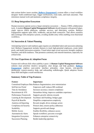 take actions before issues escalate. Bullseye Engagement’s system offers a visual workflow
designer: build conditional logic, trigger notifications, route tasks, and track outcomes. That
minimizes manual work and maintains compliance integrity.
13. Deep Integration Ecosystem
Human resources operate across a larger enterprise ecosystem — finance, CRM, collaboration
tools. A modern Human Capital Management Software should integrate with general ledger,
single sign-on (SSO) platforms, calendar services, and third-party systems. Bullseye
Engagement supports open APIs, webhooks, and pre-built connectors. That allows seamless
data exchange with enterprise systems, avoiding double-entry while enabling cross-functional
workflows.
14. Succession & Talent Planning
Anticipating turnover and readiness gaps requires an embedded talent and succession planning
tool. Bullseye Engagement includes features to track high-potential employees, create talent
pools, and model succession scenarios. Visual talent maps reveal successor strength, readiness
timelines, and skills readiness. That promotes continuity and smooth transitions, especially for
critical roles.
15. User Experience & Adoption Focus
Feature-rich software fails when usability is poor. A Human Capital Management Software
solution must prioritize intuitive navigation, clear design, and help guidance. Bullseye
Engagement employs user-centric interface principles: clean layouts, role-specific
dashboards, context-sensitive help, and onboarding walkthroughs. Quick adoption fosters
faster ROI and higher overall satisfaction.
Summary Table of Top Features
Feature Importance
Centralized Employee Data Reduces fragmentation; error minimization
Self-Service Portal Empowers staff; reduces HR workload
Time & Attendance Increases accuracy; ensures compliance
Recruitment & ATS Streamlines hiring; improves candidate experience
Performance Framework Supports growth; informs rewards
Learning & Development Facilitates skill building; bridges gaps
Payroll & Benefits Simplifies compensation complexity
Analytics & Reporting Reveals insight; drives strategic action
Compliance & Security Protects data; ensures policy adherence
Scalability Supports growth and change
Mobile Access Enables flexibility; enhances access
Automation & Alerts Speeds workflows; prevents oversight
Integration Ecosystem Enhances enterprise connectivity
Succession Planning Builds leadership pipelines
 