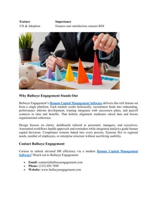 Feature Importance
UX & Adoption Ensures user satisfaction; ensures ROI
Why Bullseye Engagement Stands Out
Bullseye Engagement’s Human Capital Management Software delivers this rich feature set
from a single platform. Each module works holistically: recruitment feeds into onboarding,
performance informs development, training integrates with succession plans, and payroll
connects to time and benefits. That holistic alignment eradicates siloed data and boosts
organizational coherence.
Design focuses on clarity: dashboards tailored to personnel, managers, and executives.
Automated workflows handle approvals and reminders while integrated analytics guide human
capital decisions. Compliance remains baked into every process. Systems flex to regional
needs, number of employees, or enterprise structure without sacrificing usability.
Contact Bullseye Engagement
Curious to unlock elevated HR efficiency via a modern Human Capital Management
Software? Reach out to Bullseye Engagement:
 Email: contact@bullseyeengagement.com
 Phone: (123) 456-7890
 Website: www.bullseyeengagement.com
 