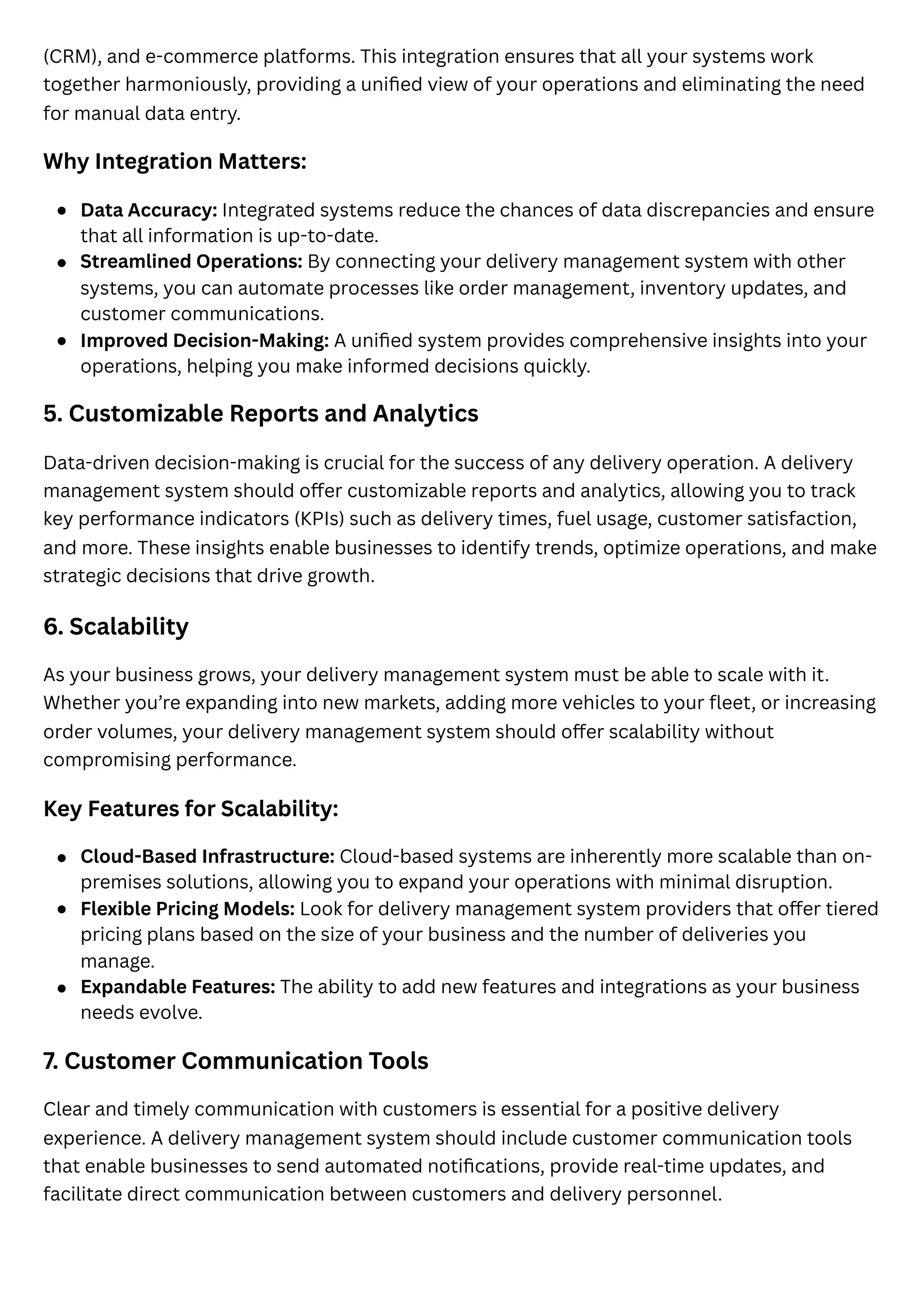 (CRM), and e-commerce platforms. This integration ensures that all your systems work
together harmoniously, providing a unified view of your operations and eliminating the need
for manual data entry.
Why Integration Matters:
5. Customizable Reports and Analytics
Data-driven decision-making is crucial for the success of any delivery operation. A delivery
management system should offer customizable reports and analytics, allowing you to track
key performance indicators (KPIs) such as delivery times, fuel usage, customer satisfaction,
and more. These insights enable businesses to identify trends, optimize operations, and make
strategic decisions that drive growth.
6. Scalability
As your business grows, your delivery management system must be able to scale with it.
Whether you’re expanding into new markets, adding more vehicles to your fleet, or increasing
order volumes, your delivery management system should offer scalability without
compromising performance.
Key Features for Scalability:
7. Customer Communication Tools
Clear and timely communication with customers is essential for a positive delivery
experience. A delivery management system should include customer communication tools
that enable businesses to send automated notifications, provide real-time updates, and
facilitate direct communication between customers and delivery personnel.
Data Accuracy: Integrated systems reduce the chances of data discrepancies and ensure
that all information is up-to-date.
Streamlined Operations: By connecting your delivery management system with other
systems, you can automate processes like order management, inventory updates, and
customer communications.
Improved Decision-Making: A unified system provides comprehensive insights into your
operations, helping you make informed decisions quickly.
Cloud-Based Infrastructure: Cloud-based systems are inherently more scalable than on-
premises solutions, allowing you to expand your operations with minimal disruption.
Flexible Pricing Models: Look for delivery management system providers that offer tiered
pricing plans based on the size of your business and the number of deliveries you
manage.
Expandable Features: The ability to add new features and integrations as your business
needs evolve.
 