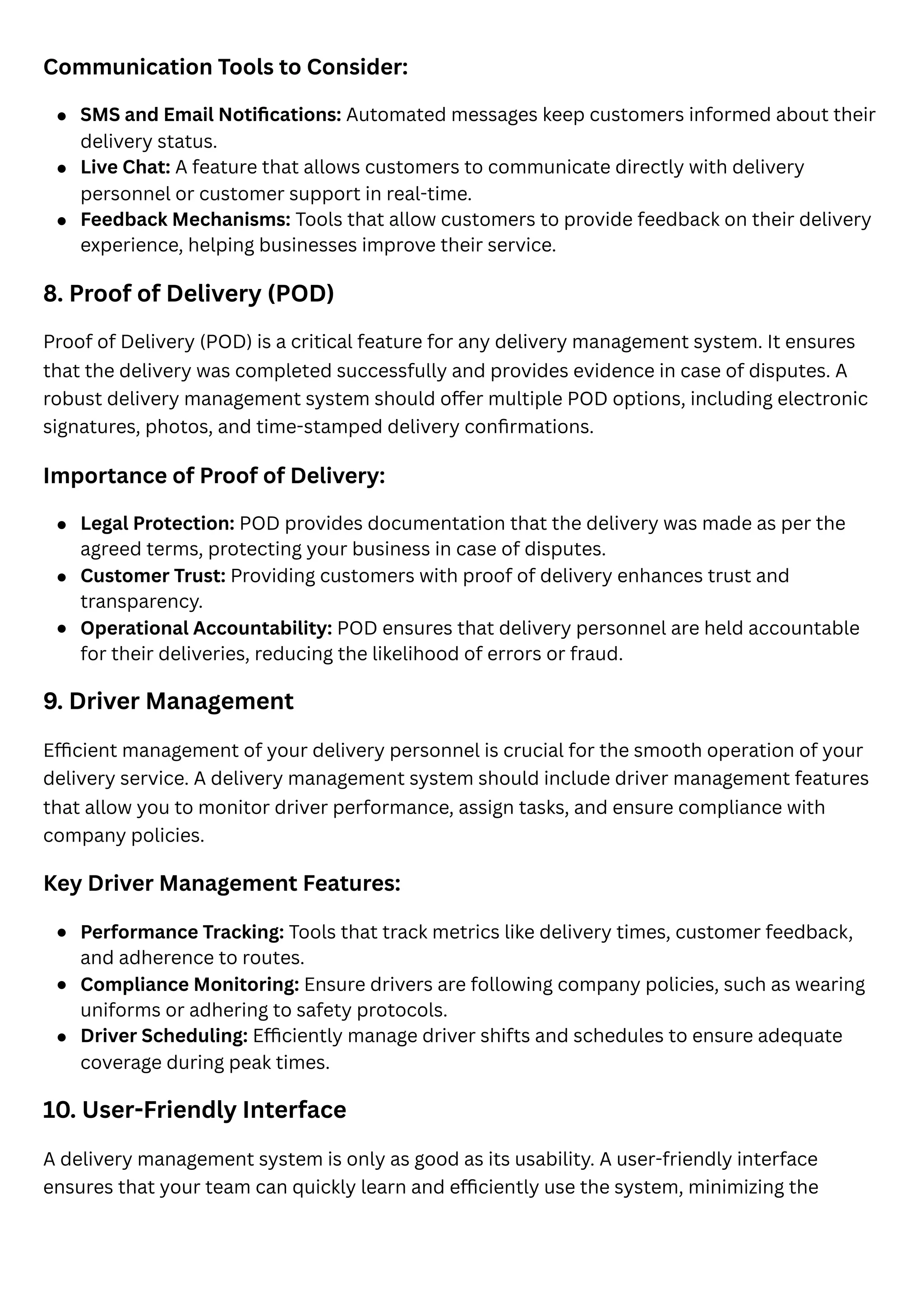 Communication Tools to Consider:
8. Proof of Delivery (POD)
Proof of Delivery (POD) is a critical feature for any delivery management system. It ensures
that the delivery was completed successfully and provides evidence in case of disputes. A
robust delivery management system should offer multiple POD options, including electronic
signatures, photos, and time-stamped delivery confirmations.
Importance of Proof of Delivery:
9. Driver Management
Efficient management of your delivery personnel is crucial for the smooth operation of your
delivery service. A delivery management system should include driver management features
that allow you to monitor driver performance, assign tasks, and ensure compliance with
company policies.
Key Driver Management Features:
10. User-Friendly Interface
A delivery management system is only as good as its usability. A user-friendly interface
ensures that your team can quickly learn and efficiently use the system, minimizing the
SMS and Email Notifications: Automated messages keep customers informed about their
delivery status.
Live Chat: A feature that allows customers to communicate directly with delivery
personnel or customer support in real-time.
Feedback Mechanisms: Tools that allow customers to provide feedback on their delivery
experience, helping businesses improve their service.
Legal Protection: POD provides documentation that the delivery was made as per the
agreed terms, protecting your business in case of disputes.
Customer Trust: Providing customers with proof of delivery enhances trust and
transparency.
Operational Accountability: POD ensures that delivery personnel are held accountable
for their deliveries, reducing the likelihood of errors or fraud.
Performance Tracking: Tools that track metrics like delivery times, customer feedback,
and adherence to routes.
Compliance Monitoring: Ensure drivers are following company policies, such as wearing
uniforms or adhering to safety protocols.
Driver Scheduling: Efficiently manage driver shifts and schedules to ensure adequate
coverage during peak times.
 