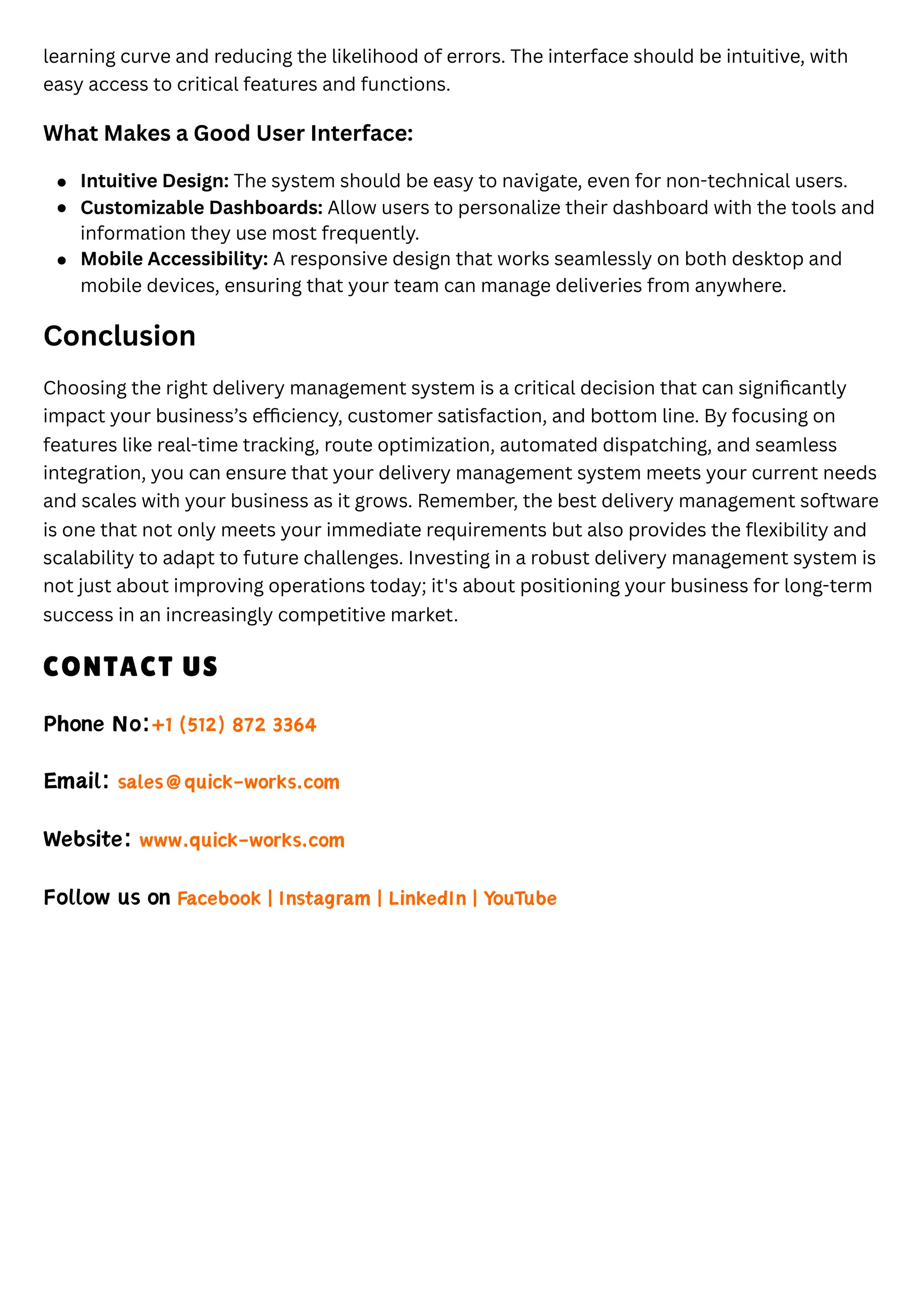 learning curve and reducing the likelihood of errors. The interface should be intuitive, with
easy access to critical features and functions.
What Makes a Good User Interface:
Conclusion
Choosing the right delivery management system is a critical decision that can significantly
impact your business’s efficiency, customer satisfaction, and bottom line. By focusing on
features like real-time tracking, route optimization, automated dispatching, and seamless
integration, you can ensure that your delivery management system meets your current needs
and scales with your business as it grows. Remember, the best delivery management software
is one that not only meets your immediate requirements but also provides the flexibility and
scalability to adapt to future challenges. Investing in a robust delivery management system is
not just about improving operations today; it's about positioning your business for long-term
success in an increasingly competitive market.
CONTACT US
Phone No:+1 (512) 872 3364
Email: sales@quick-works.com
Website: www.quick-works.com
Follow us on Facebook | Instagram | LinkedIn | YouTube
Intuitive Design: The system should be easy to navigate, even for non-technical users.
Customizable Dashboards: Allow users to personalize their dashboard with the tools and
information they use most frequently.
Mobile Accessibility: A responsive design that works seamlessly on both desktop and
mobile devices, ensuring that your team can manage deliveries from anywhere.
 