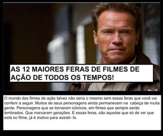 O mundo dos filmes de ação talvez não seria o mesmo sem essas feras que você vai
conferir a seguir. Muitos de seus personagens ainda permanecem na cabeça de muita
gente. Personagens que se tornaram icônicos, em filmes que sempre serão
lembrados. Que marcaram gerações. E essas feras, são aquelas que só de ver que
está no filme, já é motivo para assisti- lo.
AS 12 MAIORES FERAS DE FILMES DE
AÇÃO DE TODOS OS TEMPOS!
 