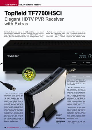 TEST REPORT                  HDTV Satellite Receiver




Topﬁeld TF7700HSCI
Elegant HDTV PVR Receiver
with Extras
In the last several issues of TELE-satellite we had already            Topﬁeld heard all of these       receiver. The rear panel comes
introduced HD compatible receivers from the high-end manufac-        wishes and developed their         with a USB host connector to
turer Topﬁeld, in particular the top model TF7700HDPVR with twin     new model TF7700HSCI: a            be used with an external hard
tuners, PVR function and integrated hard drive (issue 03/2008).      single-tuner HDTV    DVB-S2        drive or USB memory stick.




                                          0.48
                                                                                                        Otherwise the TF7700HSCI is
                                                                                                        a CI receiver that can handle
                                                                                                        DVB-S,    DVB-S2-QPSK    and
                                                                                                        DVB-S2-8PSK.

                                                                                                           The TF7700HSCI is a visu-
                                                                                                        ally appealing receiver. It
                                                                                                        comes delivered in a ﬂat and
                                                                                                        black-colored 43cm wide chas-
   The manufacturer quickly                                                                             sis that ﬁts perfectly in almost
recognized that there are                                                                               every TV rack. An extremely
many consumers who are not                                                                              easy-to-read VFD display sits
TV coach potatoes and don’t                                                                             prominently in the center of
necessarily need to have two                                                                            the front panel that shows the
tuners. That number could go                                                                            current channel number and,
even higher if the recorded                                                                             while in standby mode, dis-
programs with the aid of an                                                                             plays the current time.
external hard drive could be
played back in different loca-                                                                            Five buttons let you oper-
tions such as a second receiver                                                                         ate the receiver without the
in the bedroom, in the week-                                                                            remote control and two CI
end cabin, on vacation, while                                                                           slots hidden behind a ﬂap are
camping, etc. You could even                                                       Record you           compatible with every pos-
use more than one external                                                         favorites            sible module (Irdeto, Seca,
hard drive in order to build                                                       television           Conax, Viaccess, Cryptoworks,
up a small video archive or                                                        programmes into      Nagravision, etc.).
put some organization in your                                                      an external hard
existing video archive.                                                            disk drive via the     Even looking at the rear
                                                                                   USB port             panel will put a smile on your



28 TELE-satellite & Broadband — 10-1
                                   1/2008 — www.TELE-satellite.com
 