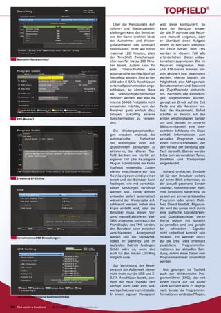 Über die Menüpunkte Auf-        wird diese konﬁguriert. So
                                                                      nahme- und Wiedergabeein-         kann der Benutzer entwe-
                                                                      stellungen kann der Benutzer,     der die IP Adresse des Recei-
                                                                      wie der Name erahnen lässt,       vers manuell vergeben, oder
                                                                      das Aufnahme- und Wieder-         er überlässt diese Aufgabe
                                                                      gabeverhalten des Receivers       einem im Netzwerk integrier-
                                                                      beeinﬂussen. Statt wie bisher     ten DHCP Server, dem TMS
                                                                      maximal 120 Minuten, steht        werden in diesem Fall alle
                                                                      der TimeShift Zwischenspei-       erforderlichen Daten vollau-
     Manueller Kanalsuchlauf
                                                                      cher nun für bis zu 300 Minu-     tomatisch zugewiesen. Die im
                                                                      ten bereit, zudem kann für        Receiver integrierten Web-
                                                                      jede    Timeraufnahme     eine    und FTP-Server können ein-
                                                                      automatische Vor/Nachlaufzeit     zeln aktiviert bzw. deaktiviert
                                                                      festgelegt werden. Sind an den    werden, ebenso besteht die
                                                                      USB oder E-SATA Anschlüssen       Möglichkeit, eine Abfrage nach
                                                                      externe Speichermedien ange-      Benutzernamen und Passwort
                                                                      schlossen, so können diese        als Zugriffsschutz einzurich-
                                                                      als Standardspeichermedien        ten. Nachdem alle Einstellun-
                                                                      deﬁniert werden. Wer also die     gen vorgenommen wurden,
                                                                      interne 500GB Festplatte nicht    genügt ein Druck auf die Exit
                                                                      verwenden möchte, kann den        Taste und der Receiver ver-
                                                                      Receiver ganz einfach dazu        lässt das Hauptmenü. Sofort
                                                                      bringen, zukünftig externe        schaltet er danach auf den
    EPG Modus 1                                                       Speichermedien zu verwen-         ersten empfangbaren Sender
                                                                      den.                              um und blendet im unteren
                                                                                                        Bildschirmbereich eine über-
                                                                         Die Wiedergabeeinstellun-      sichtliche Infoleiste ein. Diese
                                                                      gen erlauben erstmals das         enthält Informationen zum
                                                                      automatische         Fortsetzen   aktuellen Programm sowie
                                                                      der Wiedergabe einer auf-         einen Fortschrittsbalken, der
                                                                      gezeichneten Sendungen zu         den Verlauf der Sendung gra-
                                                                      aktivieren, bei älteren Top-      ﬁsch darstellt. Ebenso werden
                                                                      ﬁeld Geräten war hierfür ein      Infos zum verwendeten Tuner,
                                                                      eigenes TAP (die hauseigene       Satelliten und Transponder
                                                                      Plug-in Schnittstelle der Firma   eingeblendet.
                                                                      Topﬁeld) notwendig. Zudem
                                                                      stehen verschiedene Vor- und         Anhand graﬁscher Symbole
                                                                      Rücklaufgeschwindigkeiten         ist für den Benutzer weiters
    Erweiterte EPG Infos
                                                                      bereit und der Benutzer kann      auf einen Blick erkennbar, ob
                                                                      festlegen, wie mit verschlüs-     der aktuell gesehene Sender
                                                                      selten Sendungen verfahren        Teletext, Untertitel oder meh-
                                                                      werden soll. Diese können         rere Tonspuren bietet bzw. ob
                                                                      entweder sofort automatisch       es sich um ein verschlüsseltes
                                                                      während der Wiedergabe ent-       Programm oder einen Multi-
                                                                      schlüsselt werden, indem eine     feed Dienst handelt. Abgerun-
                                                                      Kopie erstellt wird, oder der     det wird das ganze noch durch
                                                                      Benutzer muss diesen Vor-         eine graﬁsche Signalstärken-
                                                                      gang manuell aktivieren. Viel-    und Qualitätsanzeige, deren
                                                                      fältig angepasst kann auch das    Werte jedoch mit Vorsicht
                                                                      FrontDisplay des TMS werden,      zu genießen sind und gerade
                                                                      der Benutzer kann zwischen        bei    schwachen       Signalen
                                                                      verschiedenen     Anzeigemodi     nicht unbedingt korrekt sein
     Verschiedene OSD Einstellungen                                   wählen und die Displayhel-        müssen. Ein weiterer Druck
                                                                      ligkeit im Stand-by und im        auf die Info Taste offenbart
                                                                      laufenden Betrieb festlegen.      zusätzliche    Programminfor-
                                                                      Schön wäre es, wenn dies          mationen zur aktuellen Sen-
                                                                      auch für den blauen LED Ring      dung, sofern diese Daten vom
                                                                      möglich wäre.                     Programmanbieter übermittelt
                                                                                                        werden.
                                                                        Zur Verbindung des Recei-
                                                                      vers mit der Außenwelt stehen       Gut gelungen ist Topﬁeld
                                                                      nicht mehr nur die USB und E-     auch der elektronische Pro-
                                                                      SATA Anschlüsse bereit, son-      grammführer (EPG), der mit
                                                                      dern der neue Topﬁeld TMS         einem Druck auf die Guide
                                                                      verfügt auch über eine voll-      Taste aktiviert wird. Er zeigt je
                                                                      wertige Netzwerkschnittstelle.    nach Sender die Programmin-
                                                                      In einem eigenen Menüpunkt        formationen von bis zu 7 Tagen,
     150 vorprogrammierte Satelliteneinträge


30 TELE-satellite & Broadband — 06-07/2009 — www.TELE-satellite.com
 