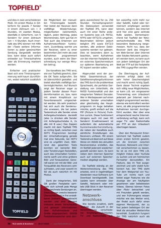 und dies in zwei verschiedenen        die Möglichkeit der manuel-          gens ausreichend für ca. 250          ten zukünftig nicht mehr nur
Modi. Im ersten Modus in Git-         len Timereingabe besteht.            Stunden Fernsehprogramm!              über Satellit, Kabel oder ter-
terform für jeweils 7 Sender          Hier bietet der Receiver dann        Als Dateisystem verwendet             restrisch empfangen werden
in einem Zeitraum von ~ 3             vielfältige    Wiederholungs-        der Topﬁeld JFS, kann aber            können, sondern das Internet
Stunden, im zweiten Modus,            möglichkeiten     (wöchentlich,      auch mit einer Reihe ande-            wird hier eine ganz zentrale
ebenfalls in Gitterform, von 5        täglich, jeden Werktag, jedes        rer Systeme (wie z.B. FAT32,          Rolle spielen. Dementspre-
Sendern für einen Zeitraum            Wochenende). Sehr gut hat im         NTFS oder EXT2/3) umgehen.            chend hat Topﬁeld der Netz-
von ~ 4 Stunden. Auch inner-          Test auch das Erkennen von           Beschrieben können jedoch             werkschnittstelle des TMS
halb des EPG können mit Hilfe         Aufnahmekonﬂikten funktio-           lediglich JFS sowie EXT2/3            besondere Bedeutung beige-
der i-Taste weitere Informa-          niert. Zuverlässig warnte uns        werden, alle anderen Datei-           messen. Nicht nur, dass der
tionen zu jeder gewünschten           der Receiver, wenn zu einer          systeme werden nur gelesen.           Receiver dank des integrier-
Sendung dargestellt werden            bestimmten Zeit mehr als zwei        Dies ist besonders dann zu            ten Web-Server über Internet
bzw. kann diese auch sofort           Aufnahmen        programmiert        beachten, wenn Aufnahmen              oder lokales Netzwerk gesteu-
entweder zur Timeraufnahme            wurden, auch wenn die Über-          von der internen Festplatte auf       ert werden kann, es kann auch
oder als Erinnerung markiert          schneidung nur wenige Minu-          ein externes Speichermedium           von jedem beliebigen Ort der
werden.                               ten betrug.                          zur späteren Bearbeitung am           Welt per FTP auf die Festplatte
                                                                           PC kopiert werden sollen.             des TMS zugegriffen werden.
  Einfacher und praktischer              Die Kanalliste des TMS wird,
lässt sich eine Timerprogram-         wie von Topﬁeld gewohnt, über           Abgerundet wird der per-              Die Übertragung der Auf-
mierung wohl kaum durchfüh-           die OK Taste aufgerufen. Sie         fekte Gesamteindruck der              nahmen erfolgt dabei mit
ren, wobei natürlich zusätzlich       ist übersichtlich gestaltet und      Satellitenempfangsfunktionen          sehr hoher Geschwindigkeit
                                      bietet ebenfalls vielfältige Sor-    des TMS durch die problemlose         und macht somit richtig Spaß.
                                      tiermöglichkeiten. Auf Wunsch        Sprachwahl, die perfekte Dar-         Dank dieser Technik ergeben
                                      zeigt der Receiver sogar zu          stellung von Untertiteln, die         sich völlig neue Möglichkeiten,
                                      jedem Sender dessen Provi-           NVOD Funktionalität und den           so kann z.B. ein vergessener
                                      derinformation an, bzw. kann         integrierten Teletext Decoder.        Timereintrag vom Urlaubsort
                                      mit einem Knopfdruck zur             Wer in Werbepausen auf einen          jederzeit per Internet nach-
                                      Favoritenansicht umgeschal-          anderen Sender umschalten             träglich programmiert werden,
                                      tet werden. Als sehr praktisch       aber gleichzeitig das Haupt-          ebenso wie kontrolliert werden
                                      hat sich auch die Sendersu-          programm im Auge behalten             kann, ob alle programmierten
                                      che erwiesen, die bei jedem          möchte, greift einfach auf die        Aufnahmen korrekt durchge-
                                      Tastendruck alle Sender eines        PIP (Picture in Picture) Funk-        führt wurden. Wer über eine
                                      Anfangsbuchstabens darstellt         tion zurück. Diese funktioniert       entsprechend rasche Internet-
                                      (also 1x drücken alle Sender         übrigens auch mit zwei HD             verbindung verfügt, kann sich
                                      mit Anfangsbuchstabe A, 2x           Sendern! Erwähnenswert ist            sogar TV- oder Radioinhalte
                                      alle mit B usw.) Das Zappen          außerdem die automatische             per FTP an den Urlaubsort
                                      macht mit dem Topﬁeld TMS            Sys t e mwie de r he r s t e llung,   übertragen lassen.
                                      so richtig Spaß, zwischen zwei       die neben der Kanalliste auch
                                      SDTV Programmen benötigt             sämtliche Einstellungen des              Über den Menüpunkt Enter-
                                      der Umschaltvorgang gerade           Receivers umfasst. Mit einem          tainment hat Topﬁeld zudem
                                      mal eine Sekunde, bei HDTV           Tastendruck lässt sich auf diese      einen ersten Schritt gesetzt,
                                      sind es ungefähr Zwei. Wäh-          Weise ein Abbild des aktuellen        um die Grenzen zwischen
                                      rend des gesamten Tests              Receiverstatus erstellen, das         Receiver, Netzwerk und Inter-
                                      konnten wir keinerlei Bild-          im Notfall jederzeit wiederher-       net verschwimmen zu lassen.
                                      oder Tonstörungen feststellen,       gestellt werden kann. Es kann         So ist es mit dem TMS z.B.
                                      auch das Umschalten funktio-         neben dem internen Speicher           möglich Videos über YouTube
                                      nierte sanft und ohne gröbere        auch auf externen Speicher-           zu suchen und am heimischen
                                      Bild- und Tonaussetzer. Gene-        medien abgelegt werden.               Fernseher darzustellen. Ein
                                      rell waren wir mit der Bild- und                                           Feature, das im Test ausge-
                                      Tonqualität des Receivers sehr         Da Topﬁeld ständig an der           zeichnet und sehr stabil funk-
                                      zufrieden, und zwar sowohl im        Weiterentwicklung des TMS             tioniert hat. Der TMS steht
                                      SD als auch natürlich im HD          arbeitet, wird in regelmäßigen        hier dem Webportal von You-
                                      Modus.                               Abständen neue Software zum           Tube um nichts nach und
                                                                           Download bereitgestellt. Das          bietet sogar Features wie die
                                        Dank der integrierten, 500         Update kann entweder über             Anzeige der am häuﬁgsten
                                      GB großen Festplatte sam-            Satellit, Netzwerk oder mit-          gesehenen oder beliebtesten
                                      meln sich schnell jede Menge         tels USB Stick in den Receiver        Videos. Ebenso können Fotos
                                      aufgezeichnete Sendungen an.         übertragen werden.                    über Flickr betrachtet und
                                      Diese können zwecks besserer                                               mit Freunden geteilt werden,
                                      Übersichtlichkeit in frei erstell-     Netzwerk-                           und wer frühmorgens wissen
                                      baren Ordnern untergebracht
                                      werden und sind allesamt
                                                                             anschluss                           möchte wie das Wetter wird,
                                                                                                                 der ﬁndet auch dafür einen
                                      inklusive einem Vorschaubild           Wie bereits erwähnt, sieht          eigenen Menüpunkt, der zu
                                      und genauer Informationen            Topﬁeld die Zukunft in der            fast jedem beliebigen Ort der
                                      über    Aufnahmedauer        und     Verschmelzung    verschiede-          Welt die aktuellen Wetterinfos
                                      Größe abgespeichert. 500GB           ner Empfangsmöglichkeiten.            bereithält. Zusätzlich fungiert
                                      Festplattenspeicher sind übri-       TV- und Radioinhalte soll-            der TMS natürlich auch als


32 TELE-satellite & Broadband — 06-07/2009 — www.TELE-satellite.com
 