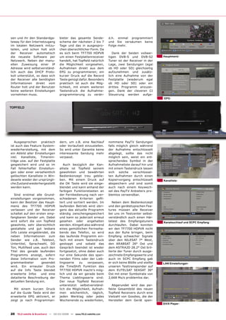 sen und ihr den Standardga-         bieter das gesamte Sende-         d.h. einmal programmiert
teway für den Internetzugang        schema der nächsten 2 bis 7       und Sie versäumen keine
im lokalen Netzwerk mitzu-          Tage und das in ausgespro-        Folge mehr.
teilen, und schon holt sich         chen übersichtlicher Form. Da
der Receiver automatisch            es sich beim TF7700 HDPVR            Dank der beiden vollwer-
die neueste Software per            um einen Festplattenreceiver      tigen DVB-S und DVB-S2            Hauptmenü
Netzwerk. Neben der manu-           handelt, hat Topﬁeld natürlich    Tuner ist der Receiver in der
ellen Zuweisung einer IP            die Möglichkeit vorgesehen,       Lage, zwei Sendungen (egal
Adresse wird selbstverständ-        Aufnahmen direkt aus dem          ob HD oder SD) gleichzeitig
lich auch das DHCP Proto-           EPG zu programmieren; ein         aufzunehmen und zusätz-
koll unterstützt, so dass sich      kurzer Druck auf die Record       lich eine Aufnahme von der
der Receiver alle benötigten        Taste genügt dafür. Besonders     Festplatte (wiederum egal
Informationen direkt vom            praktisch ist auch die Mög-       ob HD oder SD) oder ein
Router holt und der Benutzer        lichkeit, mit einem weiteren      drittes Programm anzuzei-
keine weiteren Einstellungen        Tastendruck die Aufnahme-         gen. Dank der cleveren CI
vornehmen muss.                     programmierung zu verän-          Steuerung werden aufge-
                                                                                                        EPG




   Ausgesprochen     praktisch      dern, um z.B. eine Nachlauf       nommene PayTV Sendungen
ist auch das Feature System-        oder Vorlaufzeit einzustellen.    falls möglich gleich während
wiederherstellung, mit dem          So wird unter Garantie keine      der Aufnahme entschlüsselt
ein Abbild aller Einstellungen      interessante Sendung mehr         abgelegt, sollte das nicht
inkl. Kanalliste, Timerein-         verpasst.                         möglich sein, weist ein ent-
träge usw. auf der Festplatte                                         sprechendes Symbol in der
gespeichert wird und so im             Auch bezüglich der Kan-        Aufnahmeliste darauf hin und
Fall fehlerhafter Einstellun-       alliste ist Topﬁeld seinem        mit einem Tastendruck lassen
gen oder einer versehentlich        gewohnten und bewährten           sich   solche   verschlüssel-
gelöschten Kanalliste in Win-       Bedienkonzept treu geblie-        ten Aufnahmen durch einen
deseile wieder der ursprüngli-      ben. Mit einem Druck auf          Kopiervorgang entschlüsselt       Kanalliste
che Zustand wiederhergestellt       die OK Taste wird sie einge-      abspeichern und sind somit
werden kann.                        blendet und kann anhand der       auch nach einem Keywech-
                                    farbigen Funktionstasten an       sel des PayTV Anbieters pro-
  Sind erstmal alle Grund-          der Fernbedienung nach ver-       blemlos verwendbar.
einstellungen vorgenommen,          schiedenen Kriterien geﬁl-
kann der Besitzer das Haupt-        tert und sortiert werden. Im         Neben dem Bedienkonzept
menü des TF7700 HDPVR               laufenden Betrieb wird übri-      und den gerätetypischen Fea-
verlassen und der Receiver          gens das aktuelle Programm        tures müssen alle Receiver
schaltet auf den ersten emp-        ständig zwischengespeichert       bei uns im Testcenter selbst-
fangbaren Sender um. Dabei          und kann so jederzeit erneut      verständlich auch einen Här-
wird sofort die von Topﬁeld         gesehen oder angehalten           tetest des Empfangstuners         Kanalsuchlauf und SCPC Empfang
gewohnte, sehr übersichtlich        werden. Klingelt also während     durchlaufen. Dabei konnten
gestaltete und gut lesbare          eines gemütlichen Fernseha-       wir den TF7700 HDPVR nicht
Info Leiste eingeblendet, die       bends das Telefon, so wird        aus der Ruhe bringen, beim
neben Informationen zum             das laufende Programm ein-        Empfang schwacher Signale
Sender wie z.B. Teletext,           fach mit einem Tastendruck        über den NILESAT 7° West,
Untertitel, Sprachwahl, DD          gestoppt und sobald das           den ARABSAT 26° Ost und
Ton, Multifeed usw. auch den        Gespräch beendet ist wieder       dem ASTRA2D 28.2° Ost bril-
Titel des gerade laufenden          fortgesetzt, ohne dabei auch      lierte der Tuner durch ausge-
Programms anzeigt, sofern           nur eine Sekunde des span-        zeichnete Empfangswerte und
diese Information vom Pro-          nenden Films oder der Lieb-       auch im SCPC Empfang gab
grammanbieter       gesendet        lingsserie   zu    verpassen,     er sich keine Blöße und stellte   LAN Einstellungen
wird. Ein erneuter Druck            die TimeShift Funktion des        unseren Testtransponder auf
auf die Info Taste blendet          TF7700 HDPVR macht’s mög-         dem EUTELSAT SEASAT 36°
erweiterte Infos    und eine        lich und da wir gerade beim       Ost mit einer Symbolrate von
detailierte Beschreibung der        Thema Lieblingsserie sind:        2,668 Ms/s problemlos dar.
aktuellen Sendung ein.              Der neue Topﬁeld Receiver
                                    unterstützt selbstverständ-         Abgerundet wird das per-
  Mit einem kurzen Druck            lich die Möglichkeit, Aufnah-     fekte Gesamtbild des neuen
auf die Guide Taste wird der        men wöchentlich, täglich,         Topﬁeld Receivers durch eine
erweiterte EPG aktiviert, er        jeden Werktag oder jedes          Vielzahl von Goodies, die der
zeigt je nach Programman-           Wochenende zu wiederholen,        Hersteller dem Gerät spen-
                                                                                                        DiVX Player


20 TELE-satellite & Broadband — 02-03/2008 — www.TELE-satellite.com
 