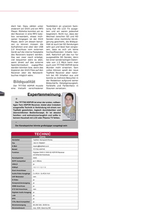 diert hat. Dazu zählen unter                      Testbildern an unserem Sam-
anderem ein DiVX und ein MP3                      sung Full HD LCD TV ausge-
Player. Mühelos konnten wir so                    ben und wir waren jedesmal
den Receiver in eine MP3 Juke-                    begeistert. Nicht nur, dass der
box verwandeln, etwas müh-                        Wechsel zwischen SD und HD
samer hingegen ist der DiVX                       Sender ohne merkliche Verzö-
Player, denn um diesen benut-                     gerung geschieht, die Bildqua-
zen zu können müssen die                          lität ist auch bei SD Sendungen
Aufnahmen erst über den USB                       sehr gut und lässt fast verges-
2.0 Anschluss vom externen                        sen, dass es sich um keine
Gerät auf die interne Festplatte                  hochauﬂösenden Inhalte han-
des Receivers kopiert werden.                     delt. Natürlich gilt das nur für
Das war zwar rasch erledigt,                      ausgewählte SD Sender, denn
viel bequemer wäre es aber,                       bei einer senderseitigen Daten-
wenn direkt auf das externe                       rate von 1.5 Mb/s kann man
Speichermedium      zugegriffen                   auch vom TF7700 HDPVR keine
werden könnten bzw. wenn das                      Wunder mehr erwarten. Sein
Kopieren der DiVX Files auf den                   volles Können spielt der neue
Receiver über die Netzwerk-                       Topﬁeld Receiver aber natür-
buchse möglich wäre.                              lich bei HD Inhalten aus und
                                                  konnte so mehrere Besucher in

  Bildqualität                                    der Redaktion aufgrund seiner
                                                  Bildschärfe, Detailgenauigkeit,
  Der TF7700 HDPVR musste                         Farbtiefe und Farbbrillanz in
eine Vielzahl verschiedener                       Staunen versetzen.


                      Expertenmeinung
      +
    Der TF7700 HDPVR ist einer der ersten, vollwer-
 tigen Twin HDPVR Receiver, bietet aber trotzdem
 ausgereifte Technik in Verbindung mit einem von
 Topﬁeld gewohnten, logisch durchdachten und
 übersichtlichen Bedienkonzept. Er ist absolut
                                                                   Thomas Haring
 familien- und wohnzimmertauglich und sollte in                      TELE-satellite
                                                                       Test Center
 keinem Haushalt mit LCD oder Plasma TV fehlen.                            Austria

      -
      Der Kanalspeicher könnte großzügiger ausgelegt sein



                               TECHNIC
                                    DATA
Hersteller                Topﬁeld, Seongnam/Korea
Fax                       +82-31-7082607
E-Mail                    inquiry@topﬁeld.co.kr
Modell                    TF7700 HDPVR
Funktion                  Digitaler DVB-S, DVB-S2 HDPVR Receiver
                          mit Ethernet Anschluss
Kanalspeicher             5000
SCPC kompatibel           ja (> 2Ms/s)
USALS                     ja
DiSEqC                    1.0 / 1.1 / 1.2 / 1.3
Scart Anschlüsse          2
Audio/Video Ausgänge      3 x RCA + 3x RCA YUV
UHF Modulator             nein
S-Video                   ja

Komponentenausgang        ja
HDMI Anschluss            ja
0/12 Volt Anschluss       nein

Digitaler Audio Ausgang   ja
LAN                       ja
EPG                       ja
C/Ku-Band kompatibel      ja
Stromversorgung           95-250 VAC, 50/60 Hz
Stromverbrauch            max. 60W, Stand-by 9W
 