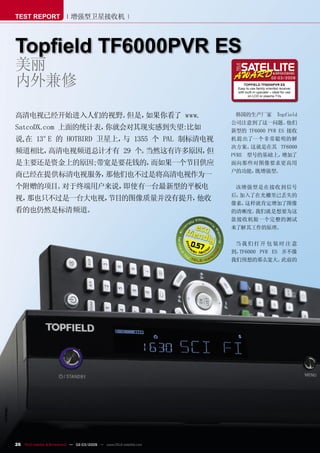 TEST REPORT                  增强型卫星接收机



Topﬁeld TF6000PVR ES
美丽
内外兼修                                                                                                  02-03/2009
                                                                                   TOPFIELD TF6000PVR ES
                                                                               Easy to use family oriented receiver
                                                                               with built-in upscaler – ideal for use
                                                                                     on LCD or plasma TVs




高清电视已经开始进入人们的视野。但是，如果你看了 www.                                                  韩国的生产厂家 Topfield
                                                                             公司注意到了这一问题。       他们
SatcoDX.com 上面的统计表，你就会对其现实感到失望:比如                                            新型的 TF6000 PVR ES 接收
说,在 13° 的 HOTBIRD 卫星上， 1355 个 PAL 制标清电视
       E              与                                                      机提出了一个非常聪明的解
                                                                             决方案。  这就是在其 TF6000
频道相比，高清电视频道总计才有 29 个。当然这有许多原因，但                                              PVRE 型号的基础上，    增加了
是主要还是资金上的原因;带宽是要花钱的，而如果一个节目供应                                                面向那些对图像要求更高用
                                                                             户的功能，  既增强型。
商已经在提供标清电视服务，那他们也不过是将高清电视作为一
个附赠的项目。对于终端用户来说，即使有一台最新型的平板电                                                  该增强型是在接收到信号
                                                                             后，加入了在光栅里已丢失的
视，那也只不过是一台大电视，
             节目的图像质量并没有提升，他收
                                                                             像素，这样就肯定增加了图像
看的也仍然是标清频道。                                                                  的清晰度。我们就是想要为这
                                                                             款接收机做一个完整的测试
                                                                             来了解其工作的原理。


                                                                      0.57    当我们打开 包 装时 注意
                                                                             到，TF6000 PVR ES 并不像
                                                                             我们预想的那么宽大。      此前的




26 TELE-satellite & Broadband — 02-03/2009 — www.TELE-satellite.com
 