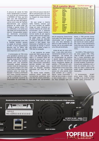 TELE-satellite World                              www.TELE-satellite.com/...
                                                                      Download this report in other languages from the Internet:
                                                                      Arabic          ‫ﺍﻟﻌﺮﺑﻴﺔ‬          www.TELE-satellite.com/TELE-satellite-0907/ara/topﬁeld.pdf
                                                                      Indonesian      Indonesia        www.TELE-satellite.com/TELE-satellite-0907/bid/topﬁeld.pdf
A procura de canais foi feita     valor C/N com pouco mais de 4       Bulgarian       Български        www.TELE-satellite.com/TELE-satellite-0907/bul/topﬁeld.pdf
                                                                      Czech           Česky            www.TELE-satellite.com/TELE-satellite-0907/ces/topﬁeld.pdf
muito rapidamente e só demo-      dB foi suficiente para criar uma    German          Deutsch          www.TELE-satellite.com/TELE-satellite-0907/deu/topﬁeld.pdf
                                                                      English         English          www.TELE-satellite.com/TELE-satellite-0907/eng/topﬁeld.pdf
rou cerca de oito minutos para    imagem estável e livre de erros     Spanish         Español          www.TELE-satellite.com/TELE-satellite-0907/esp/topﬁeld.pdf
o HOTBIRD 13° Este, que tem       na imagem do nosso televisor        Farsi           ‫ﻓﺎﺭﺳﻲ‬            www.TELE-satellite.com/TELE-satellite-0907/far/topﬁeld.pdf
                                                                      French          Français         www.TELE-satellite.com/TELE-satellite-0907/fra/topﬁeld.pdf
mais que 100 transponders.        plasma.                             Greek           Ελληνικά         www.TELE-satellite.com/TELE-satellite-0907/hel/topﬁeld.pdf
Mas uma vez mais não esperá-                                          Croatian        Hrvatski         www.TELE-satellite.com/TELE-satellite-0907/hrv/topﬁeld.pdf
                                                                      Italian         Italiano         www.TELE-satellite.com/TELE-satellite-0907/ita/topﬁeld.pdf
vamos outra coisa da Topfield.      Eis que surge a mesma             Hungarian       Magyar           www.TELE-satellite.com/TELE-satellite-0907/mag/topﬁeld.pdf
Naturalmente que qualquer         velha história, sempre que          Mandarin        中文               www.TELE-satellite.com/TELE-satellite-0907/man/topﬁeld.pdf
                                                                      Dutch           Nederlands       www.TELE-satellite.com/TELE-satellite-0907/ned/topﬁeld.pdf
pesquisa de canais pode ser       um novo receptor de satélite        Polish          Polski           www.TELE-satellite.com/TELE-satellite-0907/pol/topﬁeld.pdf
limitada a apenas canais FTA      chega em casa: Centenas ou          Portuguese      Português        www.TELE-satellite.com/TELE-satellite-0907/por/topﬁeld.pdf
                                                                      Romanian        Românesc         www.TELE-satellite.com/TELE-satellite-0907/rom/topﬁeld.pdf
ou codificados, e os canais que   mesmo milhares de canais são        Russian         Русский          www.TELE-satellite.com/TELE-satellite-0907/rus/topﬁeld.pdf
                                                                      Swedish         Svenska          www.TELE-satellite.com/TELE-satellite-0907/sve/topﬁeld.pdf
não estão pré-armazenadas na      encontrados com a pesquisa          Turkish         Türkçe           www.TELE-satellite.com/TELE-satellite-0907/tur/topﬁeld.pdf
lista do transpondedor podem      de canais e, depois começa a                                     Available online starting from 29 May 2009
ser facilmente encontrados        terrível tarefa de pôr alguma
usando o modo de pesquisa de      ordem nesta enorme bagunça.
rede.                             No nosso caso, muito mais          até 30 categorias. Desta forma             blema, o TMS permite limitar
                                  de 2000 canais de televisão        você pode criar listas pessoais            o recurso a certos repetidores
  Para profissionais como nós     e inúmeras estações de rádio       relacionadas com o género,                 pré-definidos ou canais, pode
a Topfield também pensou          lotaram a lista global, mas        criar uma lista dedicada ao                até mesmo ser canais codifica-
na opção de entrada manual        felizmente a Topfield tem uma      HDTV ou cada membro da sua                 dos. Esta é uma característica
do PID. A única característica    reputação de corrigir o horror     família, ele ou ela poderá usar            muito boa que temos estado à
genuína que os DXers vão          dos canais e editar a lista e o    uma lista personalizada.                   espera à muito tempo e apa-
perder é o blind scan, que não    TMS não foi excepção.                                                         receu.
está disponível com o TMS.                                             Antes de sair do menu prin-
                                    A sua memória de canais          cipal - o que, aliás, está conve-             Via HDMI o TMS pode forne-
   O sintonizador do TMS tinha    aceita até 7000 canais de tele-    nientemente dividido em cinco              cer estas opções 576i, 576p,
uma agradável surpresa guar-      visão e até 3000 estações de       categorias - faz sentido ver               720p ou 1080i, ou pode esco-
dada para nós: Não só consegiu    rádio e o conteúdo pode ser        as configurações do sistema                lher o modo automático que
apanhar sinais SCPC do TURK-      editado de acordo com o que        e ajustar alguns parâmetros,               permite apresentar o mais ade-
SAT 42° Este, mas também          pretende. Para além de uma         se for necessário. Tal como os             quado para resolução baseada
ficamos com uma excelente         base estruturante automática       outros receptores digitais de              no sinal recebido. Ficamos par-
impressão quando tentamos         permite também em modo             satélite, o TMS pode ser confi-            ticularmente satisfeitos com a
receber sinais de transponders    manual mover, apagar, reno-        gurado para sincronizar auto-              tecla do comando para o for-
que apenas chegam com sinal       mear ou bloquear entradas          maticamente a hora local viam              mato de vídeo e desta forma
muito fraco na nossa zona (por    individuais por meio de um         satélite. O que inicialmente               poder mudar rapidamente as
exemplo como os sinais do         PIN.                               parece ser uma grande ideia                resoluções.
NILESAT 7° Oeste ou ASTRA2D         De forma muito simples,          pode também ser o oposto,
28.2° Este). Quando repetimos     podemos mover canais que           alguns canais transmitem o                   O euroconector      SCART
o teste no laboratório a recep-   normalmente assistimos para        sinal da hora errado e imitem              envia sinais CVBS, S-Video
ção de qualidade excelente do     uma lista de canais preferidos,    a hora errada para o recep-                ou RGB, e os usuários podem
sintonizador foi confirmada. O    que podem ser sub-divididos        tor. Para combater este pro-               definir como pretendem ver




                                                                         www.TELE-satellite.com — 06-07/2009 — TELE-satellite & Broadband                    29
 