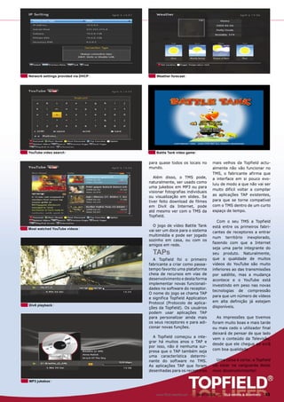 Network settings provided via DHCP       Weather forecast




YouTube video search                     Battle Tank video game


                                     para quase todos os locais no         mais velhos da Topfield actu-
                                     mundo.                                almente não vão funcionar no
                                                                           TMS, o fabricante afirma que
                                        Além disso, o TMS pode,            a interface em si pouco evo-
                                     naturalmente, ser usado como
                                                                           luiu de modo a que não vai ser
                                     uma jukebox em MP3 ou para
                                                                           muito difícil voltar a compilar
                                     visionar fotografias individuais
                                     ou visualização em slides. Se         as aplicações TAP existentes,
                                     tiver feito download de filmes        para que se torne compatível
                                     em DivX da Internet, pode             com o TMS dentro de um curto
                                     até mesmo ver com o TMS da            espaço de tempo.
                                     Topfield.
                                                                              Com o seu TMS a Topfield
                                       O jogo de vídeo Battle Tank         está entre os primeiros fabri-
Most watched YouTube videos
                                     vai ser um doce para o sistema        cantes de receptores a entrar
                                     multimédia e pode ser jogado
                                                                           num território inexplorado,
                                     sozinho em casa, ou com os
                                                                           fazendo com que a Internet
                                     amigos em rede.
                                                                           seja uma parte integrante do
                                       TAPs                                seu produto. Naturalmente,
                                       A Topfield foi o primeiro           que a qualidade de muitos
                                     fabricante a criar como passa-        vídeos do YouTube são muito
                                     tempo favorito uma plataforma         inferiores ao das transmissões
                                     cheia de recursos em vias de          por satélite, mas a mudança
                                     desenvolvimento e desta forma         acontece e o YouTube está
                                     implementar novas funcionali-         investindo em peso nas novas
                                     dades no software do receptor.
                                                                           tecnologias de compressão
                                     O nome do jogo se chama TAP
                                                                           para que um número de vídeos
                                     e significa Topfield Application
                                     Protocol (Protocolo de aplica-        em alta definição já estejam
DivX playback                                                              disponíveis.
                                     ções da Topfield). Os usuários
                                     podem usar aplicações TAP
                                     para personalizar ainda mais            As impressões que tivemos
                                     os seus receptores e para adi-        foram muito boas e mais tarde
                                     cionar novas funções.                 ou mais cedo o utilizador final
                                                                           deixará de pensar de que lado
                                       A Topfield começou a inte-          vem o conteúdo da Televisão,
                                     grar há muitos anos o TAP e
                                                                           desde que ele chegue ao ecrã
                                     por isso, não é nenhuma sur-
                                                                           com boa qualidade.
                                     presa que o TAP também seja
                                     uma característica determi-
                                     nante do software no TMS.               Uma coisa é certa: a Topfield
                                     As aplicações TAP que foram           vai estar na vanguarda deste
                                     desenhadas para os receptores         novo desenvolvimento!

MP3 jukebox



                                         www.TELE-satellite.com — 06-07/2009 — TELE-satellite & Broadband   33
 