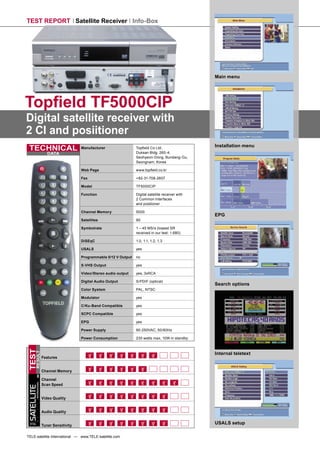 TEST REPORT Satellite Receiver Info-Box




                                                                                                           Main menu




Topﬁeld TF5000CIP
Digital satellite receiver with
2 CI and posiitioner
                                                                                                           Installation menu
 TECHNICAL                                  Manufacturer                 Topﬁeld Co Ltd,
                                                                         Duksan Bldg. 260-4,
                           DATA
                                                                         Seohyeon-Dong, Bundang-Gu,
                                                                         Seongnam, Korea

                                            Web Page                     www.topﬁeld.co.kr

                                            Fax                          +82-31-708-2607

                                            Model                        TF5000CIP

                                            Function                     Digital satellite receiver with
                                                                         2 Common Interfaces
                                                                         and positioner

                                            Channel Memory               5000
                                                                                                           EPG
                                            Satellites                   90

                                            Symbolrate                   1 – 45 MS/s (lowest SR
                                                                         received in our test: 1.680)

                                            DiSEqC                       1.0, 1.1, 1.2, 1.3

                                            USALS                        yes

                                            Programmable 0/12 V Output   no

                                            S-VHS Output                 yes

                                            Video/Stereo audio output    yes, 3xRCA

                                            Digital Audio Output         S/PDIF (optical)
                                                                                                           Search options
                                            Color System                 PAL, NTSC

                                            Modulator                    yes

                                            C/Ku-Band Compatible         yes

                                            SCPC Compatible              yes

                                            EPG                          yes

                                            Power Supply                 90-250VAC, 50/60Hz

                                            Power Consumption            230 watts max, 10W in standby
TEST




                                                                                                           Internal teletext
      RESULT




                        Features


                        Channel Memory

                        Channel
        INTERNATIONAL




                        Scan Speed
SATELLITE




                        Video Quality


                        Audio Quality

 TELE
                        Tuner Sensitivity
                                                                                                           USALS setup

TELE-satellite International — www.TELE-satellite.com
 