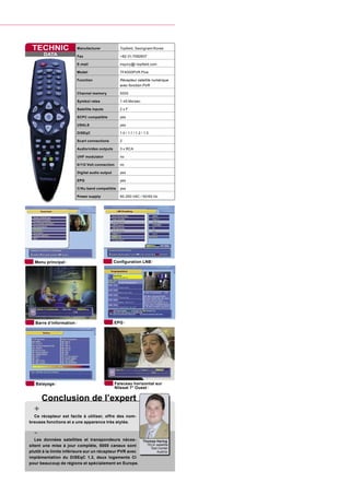 TECHNIC                 Manufacturer              Topﬁeld, Seongnam/Korea
       DATA              Fax                       +82-31-7082607

                         E-mail                    inquiry@i-topﬁeld.com

                         Model                     TF4000PVR Plus

                         Function                  Récepteur satellite numérique
                                                   avec fonction PVR

                         Channel memory            5000

                         Symbol rates              1-45 Ms/sec.

                         Satellite inputs          2xF

                         SCPC compatible           yes

                         USALS                     yes

                         DiSEqC                    1.0 / 1.1 / 1.2 / 1.3

                         Scart connections         2

                         Audio/video outputs       3 x RCA

                         UHF modulator             no

                         0/112 Volt connection     no

                         Digital audio output      yes

                         EPG                       yes

                         C/Ku band compatible      yes

                         Power supply              90-250 VAC / 50/60 Hz




  Menu principal                                Conﬁguration LNB




   Barre d’information                          EPG




   Balayage                                      Faisceau horizontal sur
                                                 Nilesat 7° Ouest

      Conclusion de l’expert
  +
  Ce récepteur est facile à utiliser, offre des nom-
breuses fonctions et a une apparence très stylée.

  -
   Les données satellites et transpondeurs néces-                   Thomas Haring
sitent une mise à jour complète, 5000 canaux sont                     TELE-satellite
                                                                        Test Center
plutôt à la limite inférieure sur un récepteur PVR avec                     Austria
implémentation du DiSEqC 1.3, deux logements CI
pour beaucoup de régions et spécialement en Europe.
 