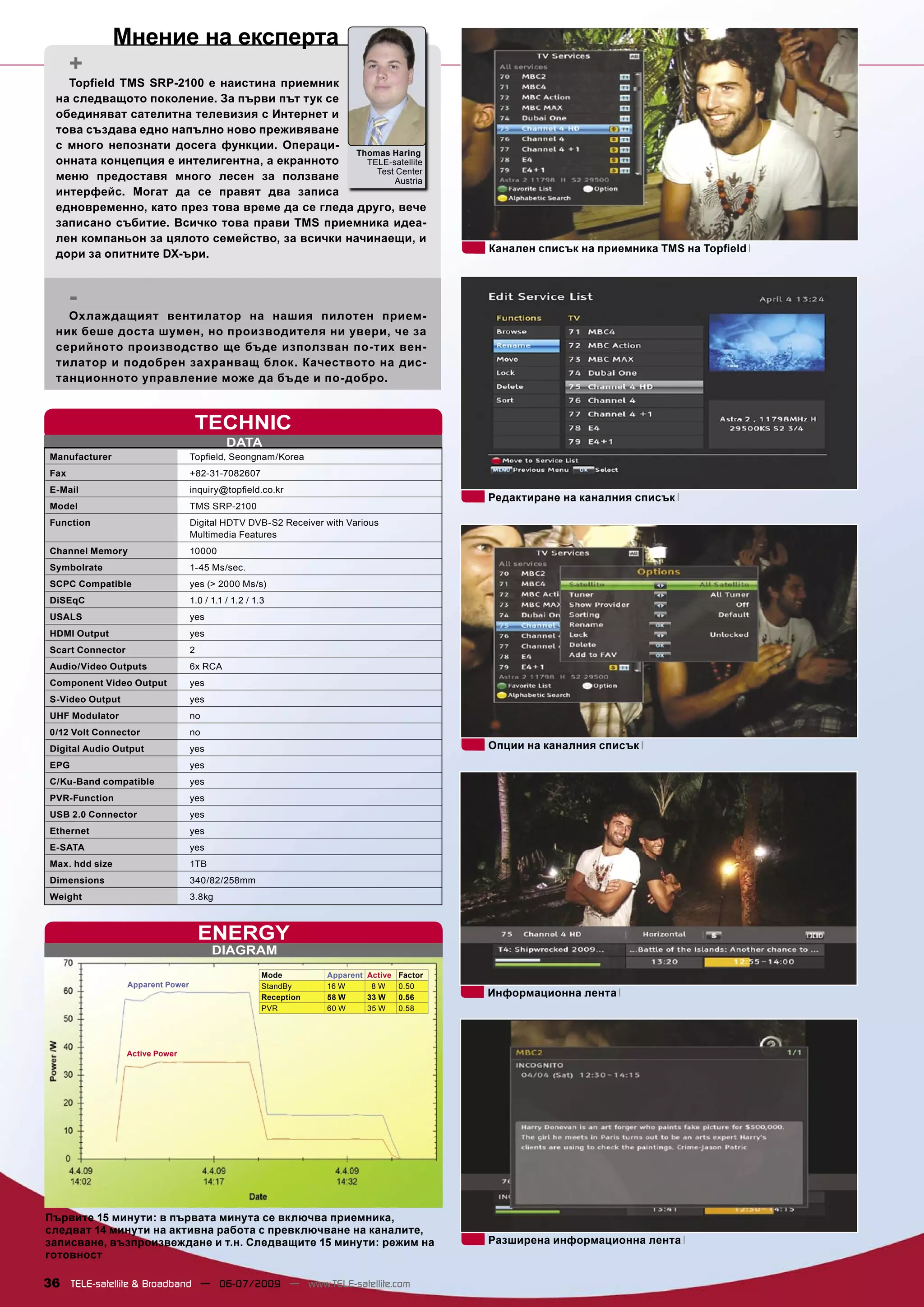 Мнение на експерта
       +
    Topﬁeld TMS SRP-2100 е наистина приемник
  на следващото поколение. За първи път тук се
  обединяват сателитна телевизия с Интернет и
  това създава едно напълно ново преживяване
  с много непознати досега функции. Операци-
                                                 Thomas Haring
  онната концепция е интелигентна, а екранното     TELE-satellite
                                                     Test Center
  меню предоставя много лесен за ползване                Austria
  интерфейс. Могат да се правят два записа
  едновременно, като през това време да се гледа друго, вече
  записано събитие. Всичко това прави TMS приемника идеа-
  лен компаньон за цялото семейство, за всички начинаещи, и
                                                                                             Канален списък на приемника TMS на Topﬁeld
  дори за опитните DX-ъри.


       -
    Охлаж дащият вентилатор на нашия пилотен прием-
  ник беше доста шумен, но производителя ни увери, че за
  серийното производство ще бъде използван по-тих вен-
  тилатор и подобрен захранващ блок. Качеството на дис-
  танционното управление може да бъде и по-добро.



                                     TECHNIC
                                              DATA
 Manufacturer                       Topﬁeld, Seongnam/Korea
 Fax                                +82-31-7082607
 E-Mail                             inquiry@topﬁeld.co.kr
                                                                                             Редактиране на каналния списък
 Model                              TMS SRP-2100
 Function                           Digital HDTV DVB-S2 Receiver with Various
                                    Multimedia Features
 Channel Memory                     10000
 Symbolrate                         1-45 Ms/sec.
 SCPC Compatible                    yes (> 2000 Ms/s)
 DiSEqC                             1.0 / 1.1 / 1.2 / 1.3
 USALS                              yes
 HDMI Output                        yes
 Scart Connector                    2
 Audio/Video Outputs                6x RCA
 Component Video Output             yes
 S-Video Output                     yes
 UHF Modulator                      no
 0/12 Volt Connector                no
 Digital Audio Output               yes                                                      Опции на каналния списък
 EPG                                yes
 C/Ku-Band compatible               yes
 PVR-Function                       yes
 USB 2.0 Connector                  yes
 Ethernet                           yes
 E-SATA                             yes
 Max. hdd size                      1TB
 Dimensions                         340/82/258mm
 Weight                             3.8kg



                                        ENERGY
                                          DIAGRAM
                                                        Mode        Apparent Active Factor
                   Apparent Power                       StandBy     16 W      8W    0.50
                                                        Reception   58 W     33 W   0.56     Информационна лента
                                                        PVR         60 W     35 W   0.58




                   Active Power




Първите 15 минути: в първата минута се включва приемника,
следват 14 минути на активна работа с превключване на каналите,
записване, възпроизвеждане и т.н. Следващите 15 минути: режим на                             Разширена информационна лента
готовност

36 TELE-satellite & Broadband — 06-07/2009 — www.TELE-satellite.com
 