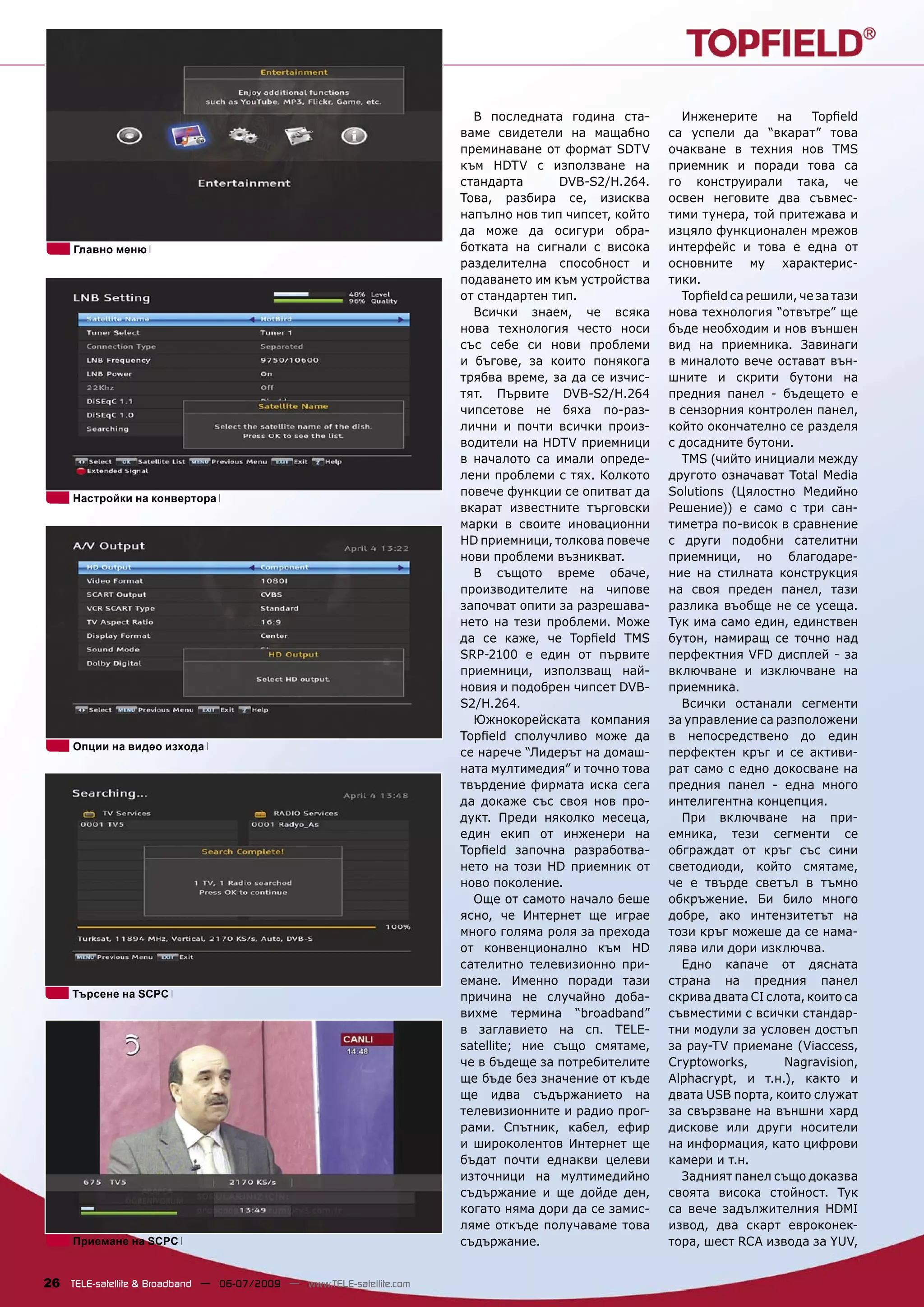 В последната година ста-        Инженерите      на    Topﬁeld
                                                                      ваме свидетели на мащабно       са успели да “вкарат” това
                                                                      преминаване от формат SDTV      очакване в техния нов TMS
                                                                      към HDTV с използване на        приемник и поради това са
                                                                      стандарта       DVB-S2/H.264.   го конструирали така, че
                                                                      Това, разбира се, изисква       освен неговите два съвмес-
                                                                      напълно нов тип чипсет, който   тими тунера, той притежава и
                                                                      да може да осигури обра-        изцяло функционален мрежов
     Главно меню                                                      ботката на сигнали с висока     интерфейс и това е една от
                                                                      разделителна способност и       основните му характерис-
                                                                      подаването им към устройства    тики.
                                                                      от стандартен тип.                Topﬁeld са решили, че за тази
                                                                        Всички знаем, че всяка        нова технология “отвътре” ще
                                                                      нова технология често носи      бъде необходим и нов външен
                                                                      със себе си нови проблеми       вид на приемника. Завинаги
                                                                      и бъгове, за които понякога     в миналото вече остават вън-
                                                                      трябва време, за да се изчис-   шните и скрити бутони на
                                                                      тят. Първите DVB-S2/H.264       предния панел - бъдещето е
                                                                      чипсетове не бяха по-раз-       в сензорния контролен панел,
                                                                      лични и почти всички произ-     който окончателно се разделя
                                                                      водители на HDTV приемници      с досадните бутони.
                                                                      в началото са имали опреде-       TMS (чийто инициали между
                                                                      лени проблеми с тях. Колкото    другото означават Total Media
                                                                      повече функции се опитват да    Solutions (Цялостно Медийно
     Настройки на конвертора
                                                                      вкарат известните търговски     Решение)) е само с три сан-
                                                                      марки в своите иновационни      тиметра по-висок в сравнение
                                                                      HD приемници, толкова повече    с други подобни сателитни
                                                                      нови проблеми възникват.        приемници, но благодаре-
                                                                        В същото време обаче,         ние на стилната конструкция
                                                                      производителите на чипове       на своя преден панел, тази
                                                                      започват опити за разрешава-    разлика въобще не се усеща.
                                                                      нето на тези проблеми. Може     Тук има само един, единствен
                                                                      да се каже, че Topﬁeld TMS      бутон, намиращ се точно над
                                                                      SRP-2100 е един от първите      перфектния VFD дисплей - за
                                                                      приемници, използващ най-       включване и изключване на
                                                                      новия и подобрен чипсет DVB-    приемника.
                                                                      S2/H.264.                         Всички останали сегменти
                                                                        Южнокорейската компания       за управление са разположени
                                                                      Topﬁeld сполучливо може да      в непосредствено до един
     Опции на видео изхода
                                                                      се нарече “Лидерът на домаш-    перфектен кръг и се активи-
                                                                      ната мултимедия” и точно това   рат само с едно докосване на
                                                                      твърдение фирмата иска сега     предния панел - една много
                                                                      да докаже със своя нов про-     интелигентна концепция.
                                                                      дукт. Преди няколко месеца,       При включване на при-
                                                                      един екип от инженери на        емника, тези сегменти се
                                                                      Topﬁeld започна разработва-     обграждат от кръг със сини
                                                                      нето на този HD приемник от     светодиоди, който смятаме,
                                                                      ново поколение.                 че е твърде светъл в тъмно
                                                                        Още от самото начало беше     обкръжение. Би било много
                                                                      ясно, че Интернет ще играе      добре, ако интензитетът на
                                                                      много голяма роля за прехода    този кръг можеше да се нама-
                                                                      от конвенционално към HD        лява или дори изключва.
                                                                      сателитно телевизионно при-       Едно капаче от дясната
                                                                      емане. Именно поради тази       страна на предния панел
     Търсене на SCPC                                                  причина не случайно доба-       скрива двата CI слота, които са
                                                                      вихме термина “broadband”       съвместими с всички стандар-
                                                                      в заглавието на сп. TELE-       тни модули за условен достъп
                                                                      satellite; ние също смятаме,    за pay-TV приемане (Viaccess,
                                                                      че в бъдеще за потребителите    Cryptoworks,       Nagravision,
                                                                      ще бъде без значение от къде    Alphacrypt, и т.н.), както и
                                                                      ще идва съдържанието на         двата USB порта, които служат
                                                                      телевизионните и радио прог-    за свързване на външни хард
                                                                      рами. Спътник, кабел, ефир      дискове или други носители
                                                                      и широколентов Интернет ще      на информация, като цифрови
                                                                      бъдат почти еднакви целеви      камери и т.н.
                                                                      източници на мултимедийно         Задният панел също доказва
                                                                      съдържание и ще дойде ден,      своята висока стойност. Тук
                                                                      когато няма дори да се замис-   са вече задължителния HDMI
                                                                      ляме откъде получаваме това     извод, два скарт евроконек-
     Приемане на SCPC                                                 съдържание.                     тора, шест RCA извода за YUV,


26 TELE-satellite & Broadband — 06-07/2009 — www.TELE-satellite.com
 