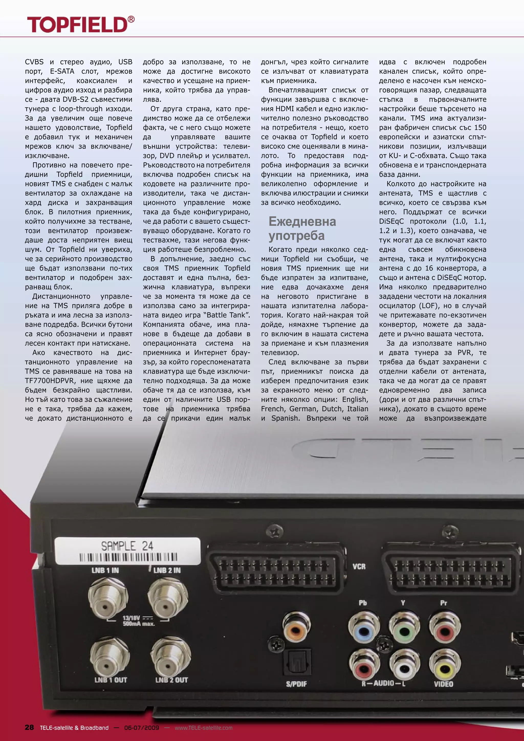 CVBS и стерео аудио, USB              добро за използване, то не       донгъл, чрез който сигналите     идва с включен подробен
порт, E-SATA слот, мрежов             може да достигне високото        се излъчват от клавиатурата      канален списък, който опре-
интерфейс,    коаксиален    и         качество и усещане на прием-     към приемника.                   делено е насочен към немско-
цифров аудио изход и разбира          ника, който трябва да управ-       Впечатляващият списък от       говорящия пазар, следващата
се - двата DVB-S2 съвместими          лява.                            функции завършва с включе-       стъпка    в    първоначалните
тунера с loop-through изходи.           От друга страна, като пре-     ния HDMI кабел и едно изклю-     настройки беше търсенето на
За да увеличим още повече             димство може да се отбележи      чително полезно ръководство      канали. TMS има актуализи-
нашето удоволствие, Topﬁeld           факта, че с него също можете     на потребителя - нещо, което     ран фабричен списък със 150
е добавил тук и механичен             да      управлявате вашите       се очаква от Topﬁeld и което     европейски и азиатски спът-
мрежов ключ за включване/             външни устройства: телеви-       високо сме оценявали в мина-     никови позиции, излъчващи
изключване.                           зор, DVD плейър и усилвател.     лото. То предоставя под-         от KU- и C-обхвата. Също така
  Противно на повечето пре-           Ръководството на потребителя     робна информация за всички       обновена е и транспондерната
дишни Topﬁeld приемници,              включва подробен списък на       функции на приемника, има        база данни.
новият TMS е снабден с малък          кодовете на различните про-      великолепно оформление и           Колкото до настройките на
вентилатор за охлаждане на            изводители, така че дистан-      включва илюстрации и снимки      антената, TMS е щастлив с
хард диска и захранващия              ционното управление може         за всичко необходимо.            всичко, което се свързва към
блок. В пилотния приемник,            така да бъде конфигурирано,                                       него. Поддържат се всички
който получихме за тестване,          че да работи с вашето същест-      Ежедневна                      DiSEqC протоколи (1.0, 1.1,
този вентилатор произвеж-             вуващо оборудване. Когато го                                      1.2 и 1.3), което означава, че
даше доста неприятен виещ             тествахме, тази негова функ-       употреба                       тук могат да се включат както
шум. От Topﬁeld ни увериха,           ция работеше безпроблемно.         Когато преди няколко сед-      една    съвсем     обикновена
че за серийното производство            В допълнение, заедно със       мици Topﬁeld ни съобщи, че       антена, така и мултифокусна
ще бъдат използвани по-тих            своя TMS приемник Topﬁeld        новия TMS приемник ще ни         антена с до 16 конвертора, а
вентилатор и подобрен зах-            доставят и една пълна, без-      бъде изпратен за изпитване,      също и антена с DiSEqC мотор.
ранващ блок.                          жична клавиатура, въпреки        ние едва дочакахме деня          Има няколко предварително
  Дистанционното управле-             че за момента тя може да се      на неговото пристигане в         зададени честоти на локалния
ние на TMS приляга добре в            използва само за интегрира-      нашата изпитателна лабора-       осцилатор (LOF), но в случай
ръката и има лесна за използ-         ната видео игра “Battle Tank”.   тория. Когато най-накрая той     че притежавате по-екзотичен
ване подредба. Всички бутони          Компанията обаче, има пла-       дойде, нямахме търпение да       конвертор, можете да зада-
са ясно обозначени и правят           нове в бъдеще да добави в        го включим в нашата система      дете и ръчно вашата честота.
лесен контакт при натискане.          операционната система на         за приемане и към плазмения        За да използвате напълно
  Ако качеството на дис-              приемника и Интернет брау-       телевизор.                       и двата тунера за PVR, те
танционното управление на             зър, за който гореспоменатата      След включване за първи        трябва да бъдат захранени с
TMS се равняваше на това на           клавиатура ще бъде изключи-      път, приемникът поиска да        отделни кабели от антената,
TF7700HDPVR, ние щяхме да             телно подходяща. За да може      изберем предпочитания език       така че да могат да се правят
бъдем безкрайно щастливи.             обаче тя да се използва, към     за екранното меню от след-       едновременно два записа
Но тъй като това за съжаление         един от наличните USB пор-       ните няколко опции: English,     (дори и от два различни спът-
не е така, трябва да кажем,           тове на приемника трябва         French, German, Dutch, Italian   ника), докато в същото време
че докато дистанционното е            да се прикачи един малък         и Spanish. Въпреки че той        може да възпроизвеждате




28 TELE-satellite & Broadband — 06-07/2009 — www.TELE-satellite.com
 