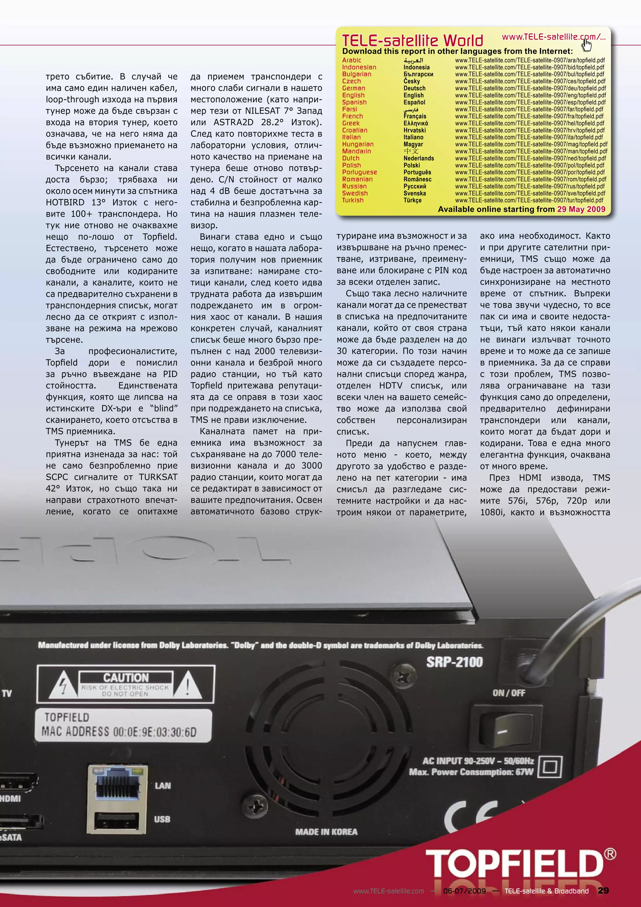 TELE-satellite World                              www.TELE-satellite.com/...
                                                                 Download this report in other languages from the Internet:
                                                                 Arabic          ‫ﺍﻟﻌﺮﺑﻴﺔ‬          www.TELE-satellite.com/TELE-satellite-0907/ara/topﬁeld.pdf
                                                                 Indonesian      Indonesia        www.TELE-satellite.com/TELE-satellite-0907/bid/topﬁeld.pdf
трето събитие. В случай че      да приемем транспондери с        Bulgarian       Български        www.TELE-satellite.com/TELE-satellite-0907/bul/topﬁeld.pdf
                                                                 Czech           Česky            www.TELE-satellite.com/TELE-satellite-0907/ces/topﬁeld.pdf
има само един наличен кабел,    много слаби сигнали в нашето     German          Deutsch          www.TELE-satellite.com/TELE-satellite-0907/deu/topﬁeld.pdf
                                                                 English         English          www.TELE-satellite.com/TELE-satellite-0907/eng/topﬁeld.pdf
loop-through изхода на първия   местоположение (като напри-      Spanish         Español          www.TELE-satellite.com/TELE-satellite-0907/esp/topﬁeld.pdf
тунер може да бъде свързан с    мер тези от NILESAT 7° Запад     Farsi           ‫ﻓﺎﺭﺳﻲ‬            www.TELE-satellite.com/TELE-satellite-0907/far/topﬁeld.pdf
                                                                 French          Français         www.TELE-satellite.com/TELE-satellite-0907/fra/topﬁeld.pdf
входа на втория тунер, което    или ASTRA2D 28.2° Изток).        Greek           Ελληνικά         www.TELE-satellite.com/TELE-satellite-0907/hel/topﬁeld.pdf
                                                                 Croatian        Hrvatski         www.TELE-satellite.com/TELE-satellite-0907/hrv/topﬁeld.pdf
означава, че на него няма да    След като повторихме теста в     Italian         Italiano         www.TELE-satellite.com/TELE-satellite-0907/ita/topﬁeld.pdf
бъде възможно приемането на     лабораторни условия, отлич-      Hungarian       Magyar           www.TELE-satellite.com/TELE-satellite-0907/mag/topﬁeld.pdf
                                                                 Mandarin        中文               www.TELE-satellite.com/TELE-satellite-0907/man/topﬁeld.pdf
всички канали.                  ното качество на приемане на     Dutch           Nederlands       www.TELE-satellite.com/TELE-satellite-0907/ned/topﬁeld.pdf
                                                                 Polish          Polski           www.TELE-satellite.com/TELE-satellite-0907/pol/topﬁeld.pdf
  Търсенето на канали става     тунера беше отново потвър-       Portuguese      Português        www.TELE-satellite.com/TELE-satellite-0907/por/topﬁeld.pdf
доста бързо; трябваха ни        дено. C/N стойност от малко      Romanian        Românesc         www.TELE-satellite.com/TELE-satellite-0907/rom/topﬁeld.pdf
                                                                 Russian         Русский          www.TELE-satellite.com/TELE-satellite-0907/rus/topﬁeld.pdf
около осем минути за спътника   над 4 dB беше достатъчна за      Swedish         Svenska          www.TELE-satellite.com/TELE-satellite-0907/sve/topﬁeld.pdf
HOTBIRD 13° Изток с него-       стабилна и безпроблемна кар-     Turkish         Türkçe           www.TELE-satellite.com/TELE-satellite-0907/tur/topﬁeld.pdf
                                                                                              Available online starting from 29 May 2009
вите 100+ транспондера. Но      тина на нашия плазмен теле-
тук ние отново не очаквахме     визор.
нещо по-лошо от Topﬁeld.          Винаги става едно и също      туриране има възможност и за               ако има необходимост. Както
Естествено, търсенето може      нещо, когато в нашата лабора-   извършване на ръчно премес-                и при другите сателитни при-
да бъде ограничено само до      тория получим нов приемник      тване, изтриване, преимену-                емници, TMS също може да
свободните или кодираните       за изпитване: намираме сто-     ване или блокиране с PIN код               бъде настроен за автоматично
канали, а каналите, които не    тици канали, след което идва    за всеки отделен запис.                    синхронизиране на местното
са предварително съхранени в    трудната работа да извършим       Също така лесно наличните                време от спътник. Въпреки
транспондерния списък, могат    подреждането им в огром-        канали могат да се преместват              че това звучи чудесно, то все
лесно да се открият с изпол-    ния хаос от канали. В нашия     в списъка на предпочитаните                пак си има и своите недоста-
зване на режима на мрежово      конкретен случай, каналният     канали, който от своя страна               тъци, тъй като някои канали
търсене.                        списък беше много бързо пре-    може да бъде разделен на до                не винаги излъчват точното
  За      професионалистите,    пълнен с над 2000 телевизи-     30 категории. По този начин                време и то може да се запише
Topﬁeld дори е помислил         онни канала и безброй много     може да си създадете персо-                в приемника. За да се справи
за ръчно въвеждане на PID       радио станции, но тъй като      нални списъци според жанра,                с този проблем, TMS позво-
стойността.     Единствената    Topﬁeld притежава репутаци-     отделен HDTV списък, или                   лява ограничаване на тази
функция, която ще липсва на     ята да се оправя в този хаос    всеки член на вашето семейс-               функция само до определени,
истинските DX-ъри е “blind”     при подреждането на списъка,    тво може да използва свой                  предварително дефинирани
сканирането, което отсъства в   TMS не прави изключение.        собствен     персонализиран                транспондери или канали,
TMS приемника.                    Каналната памет на при-       списък.                                    които могат да бъдат дори и
  Тунерът на TMS бе една        емника има възможност за          Преди да напуснем глав-                  кодирани. Това е една много
приятна изненада за нас: той    съхраняване на до 7000 теле-    ното меню - което, между                   елегантна функция, очаквана
не само безпроблемно прие       визионни канала и до 3000       другото за удобство е разде-               от много време.
SCPC сигналите от TURKSAT       радио станции, които могат да   лено на пет категории - има                  През HDMI извода, TMS
42° Изток, но също така ни      се редактират в зависимост от   смисъл да разгледаме сис-                  може да предостави режи-
направи страхотното впечат-     вашите предпочитания. Освен     темните настройки и да нас-                мите 576i, 576p, 720p или
ление, когато се опитахме       автоматичното базово струк-     троим някои от параметрите,                1080i, както и възможността




                                                                    www.TELE-satellite.com — 06-07/2009 — TELE-satellite & Broadband                    29
 