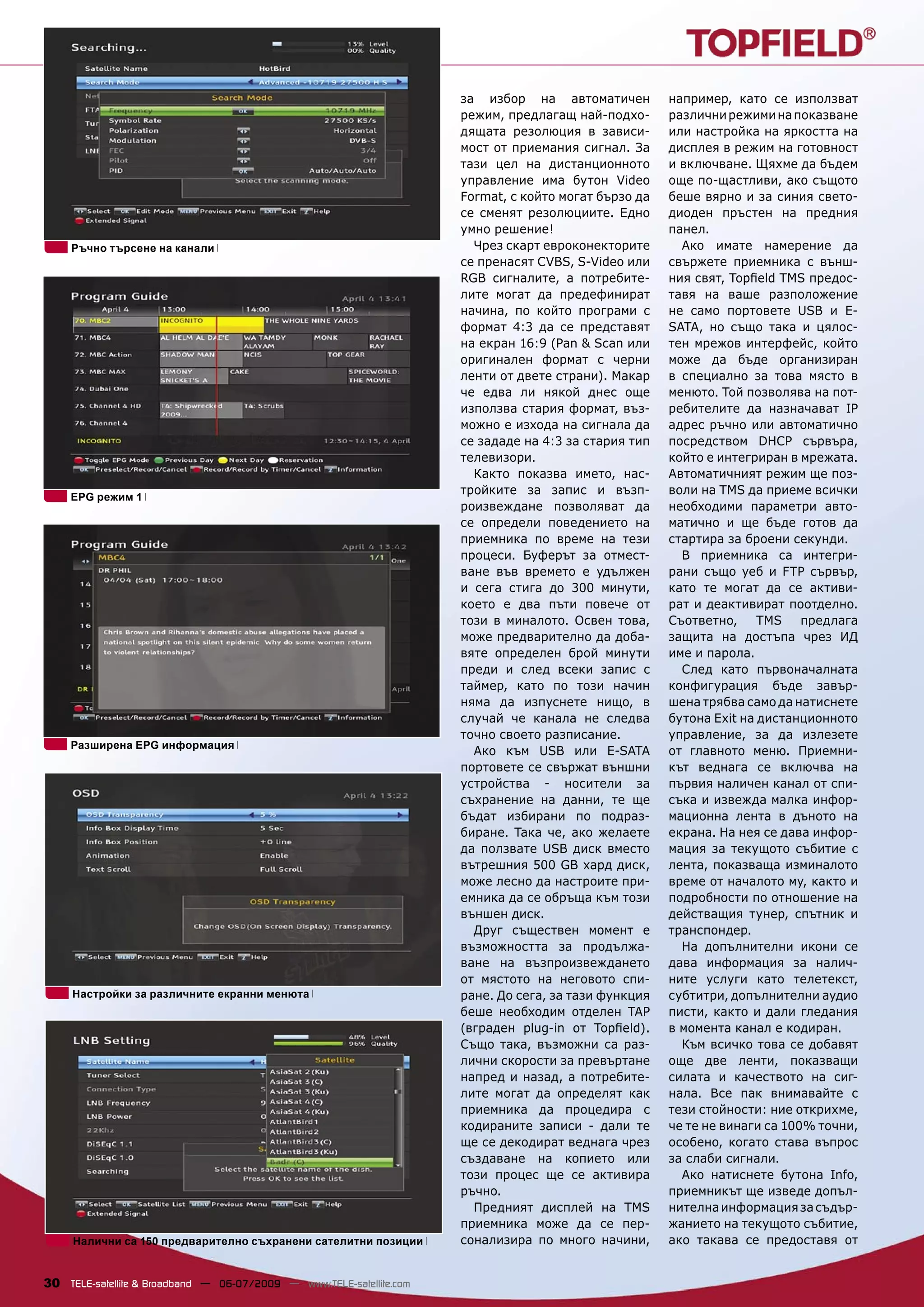 за избор на автоматичен          например, като се използват
                                                                      режим, предлагащ най-подхо-      различни режими на показване
                                                                      дящата резолюция в зависи-       или настройка на яркостта на
                                                                      мост от приемания сигнал. За     дисплея в режим на готовност
                                                                      тази цел на дистанционното       и включване. Щяхме да бъдем
                                                                      управление има бутон Video       още по-щастливи, ако същото
                                                                      Format, с който могат бързо да   беше вярно и за синия свето-
                                                                      се сменят резолюциите. Едно      диоден пръстен на предния
                                                                      умно решение!                    панел.
     Ръчно търсене на канали                                            Чрез скарт евроконекторите       Ако имате намерение да
                                                                      се пренасят CVBS, S-Video или    свържете приемника с външ-
                                                                      RGB сигналите, а потребите-      ния свят, Topﬁeld TMS предос-
                                                                      лите могат да предефинират       тавя на ваше разположение
                                                                      начина, по който програми с      не само портовете USB и E-
                                                                      формат 4:3 да се представят      SATA, но също така и цялос-
                                                                      на екран 16:9 (Pan & Scan или    тен мрежов интерфейс, който
                                                                      оригинален формат с черни        може да бъде организиран
                                                                      ленти от двете страни). Макар    в специално за това място в
                                                                      че едва ли някой днес още        менюто. Той позволява на пот-
                                                                      използва стария формат, въз-     ребителите да назначават IP
                                                                      можно е изхода на сигнала да     адрес ръчно или автоматично
                                                                      се зададе на 4:3 за стария тип   посредством DHCP сървъра,
                                                                      телевизори.                      който е интегриран в мрежата.
                                                                        Както показва името, нас-      Автоматичният режим ще поз-
                                                                      тройките за запис и възп-        воли на TMS да приеме всички
    EPG режим 1
                                                                      роизвеждане позволяват да        необходими параметри авто-
                                                                      се определи поведението на       матично и ще бъде готов да
                                                                      приемника по време на тези       стартира за броени секунди.
                                                                      процеси. Буферът за отмест-        В приемника са интегри-
                                                                      ване във времето е удължен       рани също уеб и FTP сървър,
                                                                      и сега стига до 300 минути,      като те могат да се активи-
                                                                      което е два пъти повече от       рат и деактивират поотделно.
                                                                      този в миналото. Освен това,     Съответно,     TMS    предлага
                                                                      може предварително да доба-      защита на достъпа чрез ИД
                                                                      вяте определен брой минути       име и парола.
                                                                      преди и след всеки запис с         След като първоначалната
                                                                      таймер, като по този начин       конфигурация бъде завър-
                                                                      няма да изпуснете нищо, в        шена трябва само да натиснете
                                                                      случай че канала не следва       бутона Exit на дистанционното
                                                                      точно своето разписание.         управление, за да излезете
    Разширена EPG информация
                                                                        Ако към USB или E-SATA         от главното меню. Приемни-
                                                                      портовете се свържат външни      кът веднага се включва на
                                                                      устройства - носители за         първия наличен канал от спи-
                                                                      съхранение на данни, те ще       съка и извежда малка инфор-
                                                                      бъдат избирани по подраз-        мационна лента в дъното на
                                                                      биране. Така че, ако желаете     екрана. На нея се дава инфор-
                                                                      да ползвате USB диск вместо      мация за текущото събитие с
                                                                      вътрешния 500 GB хард диск,      лента, показваща изминалото
                                                                      може лесно да настроите при-     време от началото му, както и
                                                                      емника да се обръща към този     подробности по отношение на
                                                                      външен диск.                     действащия тунер, спътник и
                                                                        Друг съществен момент е        транспондер.
                                                                      възможността за продължа-          На допълнителни икони се
                                                                      ване на възпроизвеждането        дава информация за налич-
                                                                      от мястото на неговото спи-      ните услуги като телетекст,
     Настройки за различните екранни менюта                           ране. До сега, за тази функция   субтитри, допълнителни аудио
                                                                      беше необходим отделен TAP       писти, както и дали гледания
                                                                      (вграден plug-in от Topﬁeld).    в момента канал е кодиран.
                                                                      Също така, възможни са раз-        Към всичко това се добавят
                                                                      лични скорости за превъртане     още две ленти, показващи
                                                                      напред и назад, а потребите-     силата и качеството на сиг-
                                                                      лите могат да определят как      нала. Все пак внимавайте с
                                                                      приемника да процедира с         тези стойности: ние открихме,
                                                                      кодираните записи - дали те      че те не винаги са 100% точни,
                                                                      ще се декодират веднага чрез     особено, когато става въпрос
                                                                      създаване на копието или         за слаби сигнали.
                                                                      този процес ще се активира         Ако натиснете бутона Info,
                                                                      ръчно.                           приемникът ще изведе допъл-
                                                                        Предният дисплей на TMS        нителна информация за съдър-
                                                                      приемника може да се пер-        жанието на текущото събитие,
     Налични са 150 предварително съхранени сателитни позиции         сонализира по много начини,      ако такава се предоставя от


30 TELE-satellite & Broadband — 06-07/2009 — www.TELE-satellite.com
 