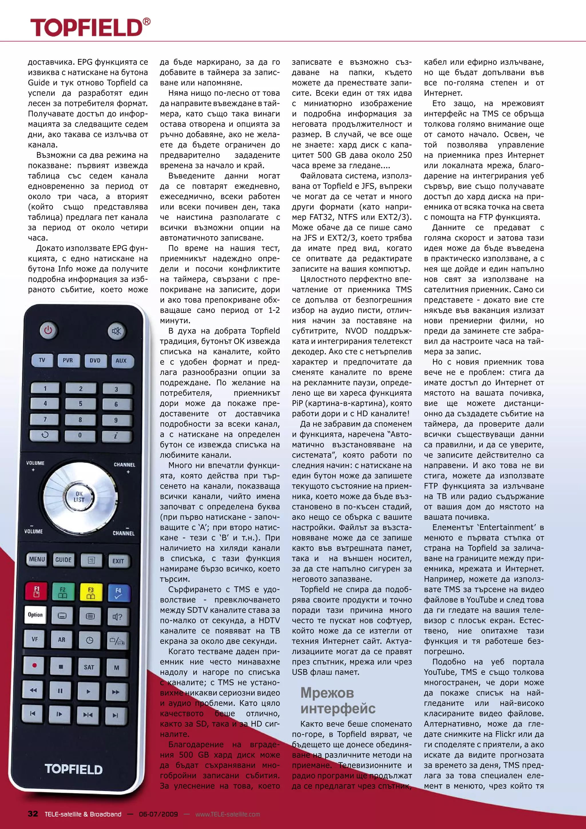 доставчика. EPG функцията се          да бъде маркирано, за да го      записвате е възможно съз-        кабел или ефирно излъчване,
извиква с натискане на бутона         добавите в таймера за запис-     даване на папки, където          но ще бъдат допълвани във
Guide и тук отново Topﬁeld са         ване или напомняне.              можете да премествате запи-      все по-голяма степен и от
успели да разработят един               Няма нищо по-лесно от това     сите. Всеки един от тях идва     Интернет.
лесен за потребителя формат.          да направите въвеждане в тай-    с миниатюрно изображение           Ето защо, на мрежовият
Получавате достъп до инфор-           мера, като също така винаги      и подробна информация за         интерфейс на TMS се обръща
мацията за следващите седем           остава отворена и опцията за     неговата продължителност и       толкова голямо внимание още
дни, ако такава се излъчва от         ръчно добавяне, ако не жела-     размер. В случай, че все още     от самото начало. Освен, че
канала.                               ете да бъдете ограничен до       не знаете: хард диск с капа-     той позволява управление
  Възможни са два режима на           предварително      зададените    цитет 500 GB дава около 250      на приемника през Интернет
показване: първият извежда            времена за начало и край.        часа време за гледане....        или локалната мрежа, благо-
таблица със седем канала                Въведените данни могат           Файловата система, използ-     дарение на интегрирания уеб
едновременно за период от             да се повтарят ежедневно,        вана от Topﬁeld е JFS, въпреки   сървър, вие също получавате
около три часа, а вторият             ежеседмично, всеки работен       че могат да се четат и много     достъп до хард диска на при-
(който също представлява              или всеки почивен ден, така      други формати (като напри-       емника от всяка точка на света
таблица) предлага пет канала          че наистина разполагате с        мер FAT32, NTFS или EXT2/3).     с помощта на FTP функцията.
за период от около четири             всички възможни опции на         Може обаче да се пише само         Данните се предават с
часа.                                 автоматичното записване.         на JFS и EXT2/3, което трябва    голяма скорост и затова тази
  Докато използвате EPG фун-            По време на нашия тест,        да имате пред вид, когато        идея може да бъде въведена
кцията, с едно натискане на           приемникът надеждно опре-        се опитвате да редактирате       в практическо използване, а с
бутона Info може да получите          дели и посочи конфликтите        записите на вашия компютър.      нея ще дойде и един напълно
подробна информация за изб-           на таймера, свързани с пре-        Цялостното перфектно впе-      нов свят за използване на
раното събитие, което може            покриване на записите, дори      чатление от приемника TMS        сателитния приемник. Само си
                                      и ако това препокриване обх-     се допълва от безпогрешния       представете - докато вие сте
                                      ващаше само период от 1-2        избор на аудио писти, отлич-     някъде във ваканция излизат
                                      минути.                          ния начин за поставяне на        нови премиерни филми, но
                                        В духа на добрата Topﬁeld      субтитрите, NVOD поддръж-        преди да заминете сте забра-
                                      традиция, бутонът OK извежда     ката и интегрирания телетекст    вил да настроите часа на тай-
                                      списъка на каналите, който       декодер. Ако сте с нетърпелив    мера за запис.
                                      е с удобен формат и пред-        характер и предпочитате да         Но с новия приемник това
                                      лага разнообразни опции за       сменяте каналите по време        вече не е проблем: стига да
                                      подреждане. По желание на        на рекламните паузи, опреде-     имате достъп до Интернет от
                                      потребителя,       приемникът    лено ще ви хареса функцията      мястото на вашата почивка,
                                      дори може да покаже пре-         PiP (картина-в-картина), която   вие ще можете дистанци-
                                      доставените от доставчика        работи дори и с HD каналите!     онно да създадете събитие на
                                      подробности за всеки канал,        Да не забравим да споменем     таймера, да проверите дали
                                      а с натискане на определен       и функцията, наречена “Авто-     всички съществуващи данни
                                      бутон се извежда списъка на      матично възстановяване на        са правилни, и да се уверите,
                                      любимите канали.                 системата”, която работи по      че записите действително са
                                        Много ни впечатли функци-      следния начин: с натискане на    направени. И ако това не ви
                                      ята, която действа при тър-      един бутон може да запишете      стига, можете да използвате
                                      сенето на канали, показваща      текущото състояние на прием-     FTP функцията за излъчване
                                      всички канали, чийто имена       ника, което може да бъде въз-    на ТВ или радио съдържание
                                      започват с определена буква      становено в по-късен стадий,     от вашия дом до мястото на
                                      (при първо натискане - започ-    ако нещо се обърка с вашите      вашата почивка.
                                      ващите с ‘А’; при второ натис-   настройки. Файлът за възста-       Елементът ‘Entertainment’ в
                                      кане - тези с ‘В’ и т.н.). При   новяване може да се запише       менюто е първата стъпка от
                                      наличието на хиляди канали       както във вътрешната памет,      страна на Topﬁeld за залича-
                                      в списъка, с тази функция        така и на външен носител,        ване на границите между при-
                                      намираме бързо всичко, което     за да сте напълно сигурен за     емника, мрежата и Интернет.
                                      търсим.                          неговото запазване.              Например, можете да използ-
                                        Сърфирането с TMS е удо-         Topﬁeld не спира да подоб-     вате TMS за търсене на видео
                                      волствие - превключването        рява своите продукти и точно     файлове в YouTube и след това
                                      между SDTV каналите става за     поради тази причина много        да ги гледате на вашия теле-
                                      по-малко от секунда, а HDTV      често те пускат нов софтуер,     визор с плосък екран. Естес-
                                      каналите се появяват на ТВ       който може да се изтегли от      твено, ние опитахме тази
                                      екрана за около две секунди.     техния Интернет сайт. Актуа-     функция и тя работеше без-
                                        Когато тестваме даден при-     лизациите могат да се правят     погрешно.
                                      емник ние често минавахме        през спътник, мрежа или чрез       Подобно на уеб портала
                                      надолу и нагоре по списъка       USB флаш памет.                  YouTube, TMS е също толкова
                                      с каналите; с TMS не устано-                                      многостранен, че дори може
                                      вихме никакви сериозни видео       Мрежов                         да покаже списък на най-
                                      и аудио проблеми. Като цяло                                       гледаните или най-високо
                                      качеството беше отлично,           интерфейс                      класираните видео файлове.
                                      както за SD, така и за HD сиг-     Както вече беше споменато      Алтернативно, може да гле-
                                      налите.                          по-горе, в Topﬁeld вярват, че    дате снимките на Flickr или да
                                        Благодарение на вграде-        бъдещето ще донесе обединя-      ги споделяте с приятели, а ако
                                      ния 500 GB хард диск може        ване на различните методи на     искате да видите прогнозата
                                      да бъдат съхранявани мно-        приемане. Телевизионните и       за времето за деня, TMS пред-
                                      гобройни записани събития.       радио програми ще продължат      лага за това специален еле-
                                      За улеснение на това, което      да се предлагат чрез спътник,    мент в менюто, чрез който тя


32 TELE-satellite & Broadband — 06-07/2009 — www.TELE-satellite.com
 