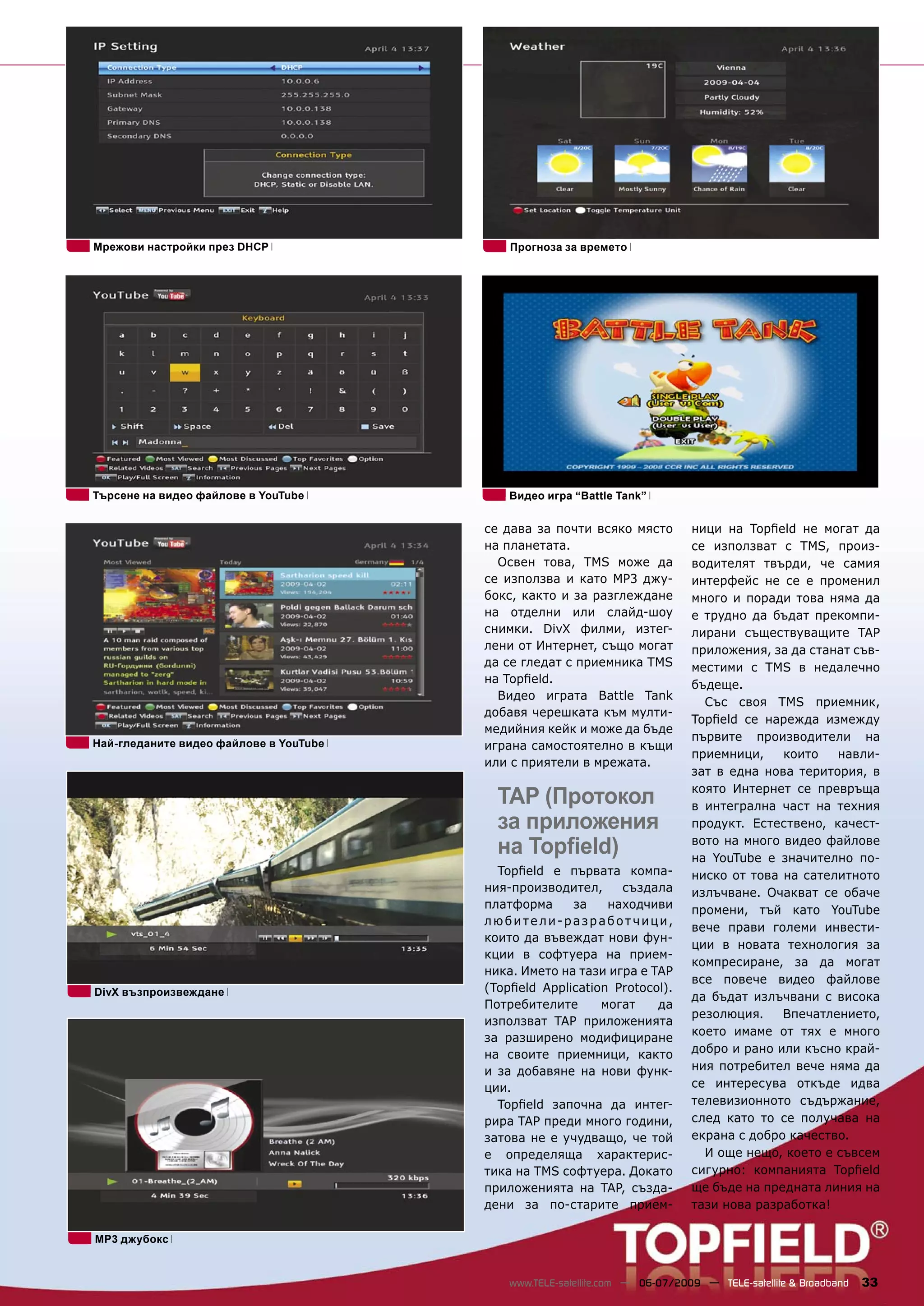 Мрежови настройки през DHCP                 Прогноза за времето




Търсене на видео файлове в YouTube          Видео игра “Battle Tank”


                                        се дава за почти всяко място          ници на Topﬁeld не могат да
                                        на планетата.                         се използват с TMS, произ-
                                          Освен това, TMS може да             водителят твърди, че самия
                                        се използва и като MP3 джу-           интерфейс не се е променил
                                        бокс, както и за разглеждане          много и поради това няма да
                                        на отделни или слайд-шоу              е трудно да бъдат прекомпи-
                                        снимки. DivX филми, изтег-            лирани съществуващите TAP
                                        лени от Интернет, също могат          приложения, за да станат съв-
                                        да се гледат с приемника TMS          местими с TMS в недалечно
                                        на Topﬁeld.                           бъдеще.
                                          Видео играта Battle Tank
                                                                                Със своя TMS приемник,
                                        добавя черешката към мулти-
                                                                              Topﬁeld се нарежда измежду
                                        медийния кейк и може да бъде
                                                                              първите производители на
Най-гледаните видео файлове в YouTube   играна самостоятелно в къщи
                                                                              приемници,    които   навли-
                                        или с приятели в мрежата.
                                                                              зат в една нова територия, в

                                          TAP (Протокол                       която Интернет се превръща
                                                                              в интегрална част на техния
                                          за приложения                       продукт. Естествено, качест-

                                          на Topﬁeld)                         вото на много видео файлове
                                                                              на YouTube е значително по-
                                          Topﬁeld е първата компа-            ниско от това на сателитното
                                        ния-производител,     създала         излъчване. Очакват се обаче
                                        платформа     за    находчиви         промени, тъй като YouTube
                                        люби т е ли-разраб о т чици,
                                                                              вече прави големи инвести-
                                        които да въвеждат нови фун-
                                                                              ции в новата технология за
                                        кции в софтуера на прием-
                                                                              компресиране, за да могат
                                        ника. Името на тази игра е TAP
                                                                              все повече видео файлове
DivX възпроизвеждане                    (Topﬁeld Application Protocol).
                                                                              да бъдат излъчвани с висока
                                        Потребителите      могат    да
                                                                              резолюция.    Впечатлението,
                                        използват TAP приложенията
                                                                              което имаме от тях е много
                                        за разширено модифициране
                                        на своите приемници, както            добро и рано или късно край-
                                        и за добавяне на нови функ-           ния потребител вече няма да
                                        ции.                                  се интересува откъде идва
                                          Topﬁeld започна да интег-           телевизионното съдържание,
                                        рира TAP преди много години,          след като то се получава на
                                        затова не е учудващо, че той          екрана с добро качество.
                                        е определяща характерис-                И още нещо, което е съвсем
                                        тика на TMS софтуера. Докато          сигурно: компанията Topﬁeld
                                        приложенията на TAP, създа-           ще бъде на предната линия на
                                        дени за по-старите прием-             тази нова разработка!

MP3 джубокс



                                            www.TELE-satellite.com — 06-07/2009 — TELE-satellite & Broadband   33
 