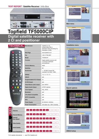 TEST REPORT Satellite Receiver Info-Box




                                                                                                           Main menu




Topﬁeld TF5000CIP
Digital satellite receiver with
2 CI and posiitioner
                                                                                                           Installation menu
 TECHNICAL                                  Manufacturer                 Topﬁeld Co Ltd,
                                                                         Duksan Bldg. 260-4,
                           DATA
                                                                         Seohyeon-Dong, Bundang-Gu,
                                                                         Seongnam, Korea

                                            Web Page                     www.topﬁeld.co.kr

                                            Fax                          +82-31-708-2607

                                            Model                        TF5000CIP

                                            Function                     Digital satellite receiver with
                                                                         2 Common Interfaces
                                                                         and positioner

                                            Channel Memory               5000
                                                                                                           EPG
                                            Satellites                   90

                                            Symbolrate                   1 – 45 MS/s (lowest SR
                                                                         received in our test: 1.680)

                                            DiSEqC                       1.0, 1.1, 1.2, 1.3

                                            USALS                        yes

                                            Programmable 0/12 V Output   no

                                            S-VHS Output                 yes

                                            Video/Stereo audio output    yes, 3xRCA

                                            Digital Audio Output         S/PDIF (optical)
                                                                                                           Search options
                                            Color System                 PAL, NTSC

                                            Modulator                    yes

                                            C/Ku-Band Compatible         yes

                                            SCPC Compatible              yes

                                            EPG                          yes

                                            Power Supply                 90-250VAC, 50/60Hz

                                            Power Consumption            230 watts max, 10W in standby
TEST




                                                                                                           Internal teletext
      RESULT




                        Features


                        Channel Memory

                        Channel
        INTERNATIONAL




                        Scan Speed
SATELLITE




                        Video Quality


                        Audio Quality

 TELE
                        Tuner Sensitivity
                                                                                                           USALS setup

TELE-satellite International — www.TELE-satellite.com
 