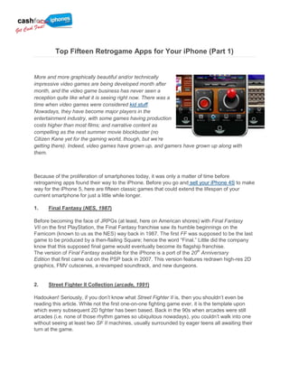 Top Fifteen Retrogame Apps for Your iPhone (Part 1)


More and more graphically beautiful and/or technically
impressive video games are being developed month after
month, and the video game business has never seen a
reception quite like what it is seeing right now. There was a
time when video games were considered kid stuff.
Nowadays, they have become major players in the
entertainment industry, with some games having production
costs higher than most films; and narrative content as
compelling as the next summer movie blockbuster (no
Citizen Kane yet for the gaming world, though, but we’re
getting there). Indeed, video games have grown up, and gamers have grown up along with
them.



Because of the proliferation of smartphones today, it was only a matter of time before
retrogaming apps found their way to the iPhone. Before you go and sell your iPhone 4S to make
way for the iPhone 5, here are fifteen classic games that could extend the lifespan of your
current smartphone for just a little while longer.

1.    Final Fantasy (NES, 1987)

Before becoming the face of JRPGs (at least, here on American shores) with Final Fantasy
VII on the first PlayStation, the Final Fantasy franchise saw its humble beginnings on the
Famicom (known to us as the NES) way back in 1987. The first FF was supposed to be the last
game to be produced by a then-flailing Square; hence the word “Final.” Little did the company
know that this supposed final game would eventually become its flagship franchise.
The version of Final Fantasy available for the iPhone is a port of the 20th Anniversary
Edition that first came out on the PSP back in 2007. This version features redrawn high-res 2D
graphics, FMV cutscenes, a revamped soundtrack, and new dungeons.


2.    Street Fighter II Collection (arcade, 1991)

Hadouken! Seriously, if you don‟t know what Street Fighter II is, then you shouldn‟t even be
reading this article. While not the first one-on-one fighting game ever, it is the template upon
which every subsequent 2D fighter has been based. Back in the 90s when arcades were still
arcades (i.e. none of those rhythm games so ubiquitous nowadays), you couldn‟t walk into one
without seeing at least two SF II machines, usually surrounded by eager teens all awaiting their
turn at the game.
 