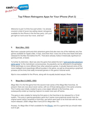 Top Fifteen Retrogame Apps for Your iPhone (Part 3)




Welcome to part 3 of this four-part article. I’ve already
covered a total of seven top-selling classic retrogames
available for the iPhone in the first two parts. Let’s just
get right to it and cover four more, shall we?




8.    Myst (Mac, 1993)

Myst was a popular point-and-click adventure game that also was one of the relatively very few
games available for Apple‟s Mac. In fact, more than that, it was one of the even fewer that were
released for the Mac first before the PC. That alone already makes it historically significant (in
gaming annals, at least).

To further its distinction, Myst was also the game that added the term “point-and-click adventure
game genre” to the mainstream consciousness. Its popularity can be attributed to its gameplay:
While seemingly no more different than other adventure games, it actually featured some of the
more intelligent and rewardingly difficult puzzles in the genre, as well as showcasing a graphical
prowess (at the time) that really immersed gamers in the game‟s fictional world.

Myst is now available for the iPhone, along with its equally lauded sequel, Riven.


9.    Mega Man X (SNES, 1993)

Mega Man X is the first game from the second main series of the Mega Man franchise. At
present, there are now about seven series, with six of those taking place in the same universe.
The X series was initially created to give a new edgier attitude to the franchise, and
subsequently ended up inspiring Capcom to create more spin-off series.

The game is also notable for being the first game in the franchise to be released for a 16-bit
system. This jump in gaming generation gave the X series more graphical oomph than the
original series (which remained in 8-bit then; and which went back to its 8-bit look with its most
recent releases: 2008‟s Mega Man 9 and 2010‟s Mega Man 10).

Anyway, it‟s Mega Man X that‟s available for the iPhone, and it‟s a game that you should make
sure to get.
 