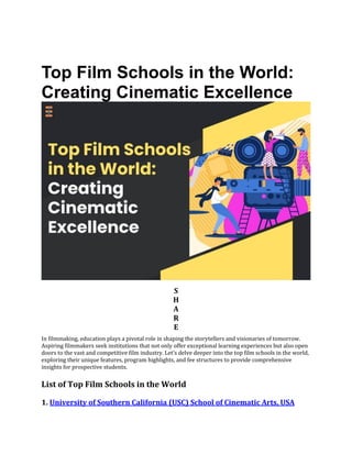 Top Film Schools in the World:
Creating Cinematic Excellence
S
H
A
R
E
In filmmaking, education plays a pivotal role in shaping the storytellers and visionaries of tomorrow.
Aspiring filmmakers seek institutions that not only offer exceptional learning experiences but also open
doors to the vast and competitive film industry. Let’s delve deeper into the top film schools in the world,
exploring their unique features, program highlights, and fee structures to provide comprehensive
insights for prospective students.
List of Top Film Schools in the World
1. University of Southern California (USC) School of Cinematic Arts, USA
 