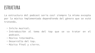 estructura
La estructura del podcast sería casi siempre la misma excepto
por la música implementada dependiendo del género que se esté
tratando.
- Inicio musical.
- Introducción al tema del top que se va tratar en el
podcast.
- Música intermedia.
- Desarrollo del top.
- Música final y cierre.
 