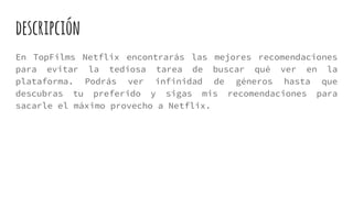 descripción
En TopFilms Netflix encontrarás las mejores recomendaciones
para evitar la tediosa tarea de buscar qué ver en la
plataforma. Podrás ver infinidad de géneros hasta que
descubras tu preferido y sigas mis recomendaciones para
sacarle el máximo provecho a Netflix.
 