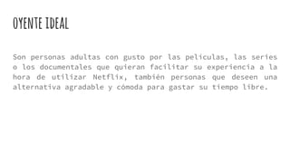 oyenteideal
Son personas adultas con gusto por las películas, las series
o los documentales que quieran facilitar su experiencia a la
hora de utilizar Netflix, también personas que deseen una
alternativa agradable y cómoda para gastar su tiempo libre.
 