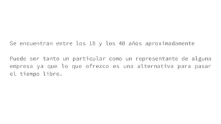 Se encuentran entre los 18 y los 40 años aproximadamente
Puede ser tanto un particular como un representante de alguna
empresa ya que lo que ofrezco es una alternativa para pasar
el tiempo libre.
 