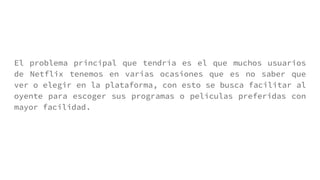 El problema principal que tendría es el que muchos usuarios
de Netflix tenemos en varias ocasiones que es no saber que
ver o elegir en la plataforma, con esto se busca facilitar al
oyente para escoger sus programas o películas preferidas con
mayor facilidad.
 